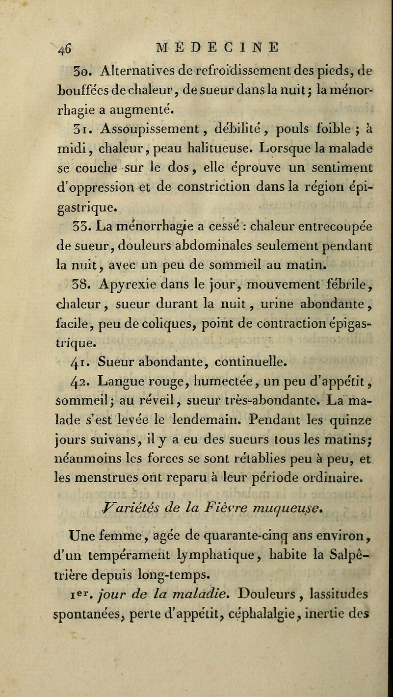 3o. Alternatives de refroidissement des pieds, de bouffées de chaleur, de sueur dans la nuit ; la ménor- rhagie a augmente'. 3i. Assoupissement, débilité, pouls foible ; à midi, chaleur, peau halitueuse. Lorsque la malade se couche sur le dos, elle éprouve un sentiment d'oppression et de constriction dans la région épi- gastrique. 33. La ménorrhagie a cessé : chaleur entrecoupée de sueur, douleurs abdominales seulement pendant la nuit, avec un peu de sommeil au matin. 38. Apyrexie dans le jour, mouvement fébrile, chaleur, sueur durant la nuit, urine abondante, facile, peu de coliques, point de contraction épigas- trique. 4i. Sueur abondante, continuelle. 42. Langue rouge, humectée, un peu d'appétit, sommeil; au réveil, sueur très-abondante. La ma- lade s'est levée le lendemain. Pendant les quinze jours suivans, il y a eu des sueurs tous les matins; néanmoins les forces se sont rétablies peu à peu, et les menstrues ont reparu à leur période ordinaire. Variétés de la Fièvre muqueuse* Une femme, âgée de quarante-cinq ans environ, d'un tempérament lymphatique, habite la Salpê- trière depuis long-temps. Ier. jour de la maladie. Douleurs , lassitudes spontanées, perte d'appétit, céphalalgie, inertie des