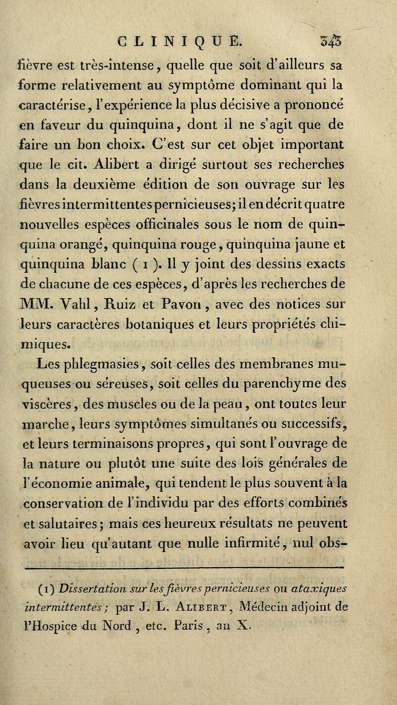 fièvre est très-intense, quelle que soit d'ailleurs sa forme relativement au symptôme dominant qui la caractérise, F expérience la plus décisive a prononcé en faveur du quinquina, dont il ne s'agit que de faire un bon choix. C'est sur cet objet important que le cit. Alibert a dirigé surtout ses recherches dans la deuxième édition de son ouvrage sur les fièvres intermittentes pernicieuses; il en décrit quatre nouvelles espèces officinales sous le nom de quin- quina orangé, quinquina rouge, quinquina jaune et quinquina blanc ( 1 ). 11 y joint des dessins exacts de chacune de ces espèces, d'après les recherches de MM. Vahl, Ruiz et Pavon, avec des notices sur leurs caractères botaniques et leurs propriétés chi- miques. Les phlegmasies, soit celles des membranes mu- queuses ou séreuses, soit celles du parenchyme des viscères, des muscles ou de la peau, ont toutes leur marche, leurs symptômes simultanés ou successifs, et leurs terminaisons propres, qui sont l'ouvrage de la nature ou plutôt une suite des lois générales de l'économie animale, qui tendent le plus souvent à la conservation de l'individu par des efforts combinés et salutaires; mais ces heureux résultats ne peuvent avoir lieu qu'autant que nulle infirmité, nul obs- (1) Dissertation sur les fièvres pernicieuses ou ataxiaues intermittentes) par J. L. Alibert, Médecin adjoint de l'Hospice du Nord , etc. Paris, au X.