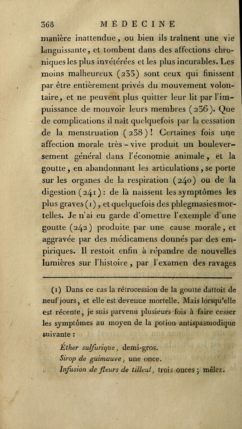 manière inattendue, ou bien ils traînent une vie languissante , et tombent dans des affections chro- niques les plus invétérées et les plus incurables. Les moins malheureux (233) sont ceux qui finissent par être entièrement prives du mouvement volon- taire, et ne peuvent plus quitter leur lit par l'im- puissance de mouvoir leurs membres (236). Que de complications il naît quelquefois par la cessation de la menstruation (238)! Certaines fois une affection morale très - vive produit un boulever- sement général dans l'économie animale , et la goutte , en abandonnant les articulations , se porte sur les organes de la respiration (24°) ou de la digestion (241): de là naissent les symptômes les plus graves (1) , et quelquefois des phlegmasies mor- telles. Je n'ai eu garde d'omettre l'exemple d'une goutte (242) produite par une cause morale, et aggravée par des médicamens donnés par des em- piriques. Il restoit enfin à répandre de nouvelles lumières sur l'histoire , par l'examen des ravages (1) Dans ce cas la rétrocession de la goutte dattoit de neuf jours, et elle est devenue mortelle. Mais lorsqu'elle est récente, je suis parvenu plusieurs fois à faire cesser les symptômes au moyen de la potion antispasmodique suivante : Éther sulfurique, demi-gros. Sirop de guimauve, une once. Infusion de fleurs de tilleul, trois onces ; mêlez.