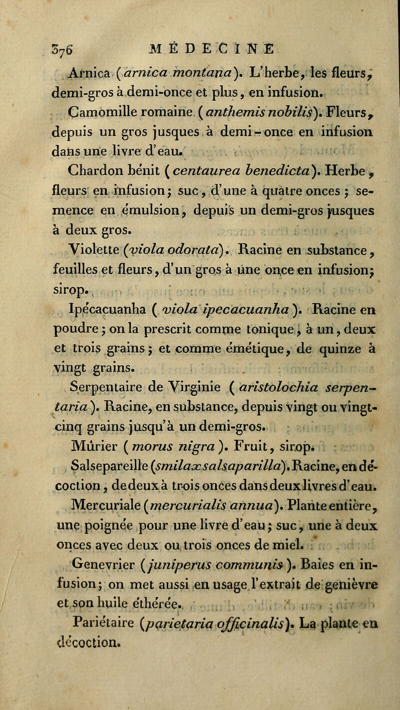 Arnica {arnica montana). L'herbe, les fleurs,; demi-gros à demi-once et plus, en infusion. Camomille romaine (anthémisnobilis). Fleurs, depuis un gros jusques à demi-once en infusion dans une livre d'eau. Chardon bénit ( centaurea benedicta). Herbe> fleurs en infusion; suc, d'une à quatre onces ; se- mence en émulsion, depuis un demi-gros jusques à deux gros. Violette (viola odorata). Racine en substance, feuilles et fleurs, d'un gros à Une once en infusion; sirop., Ipécacuanha ( viola ipécacuanha ). Racine en poudre ; on la prescrit comme tonique, à un, deux et trois grains; et comme émétique, de quinze à vingt grains. , Serpentaire de Virginie ( aristolochia serpen- taria ). Racine, en substance, depuis vingt ou vingt- cinq grains jusqu'à un demi-gros. Mûrier (morus nigra). Fruit, sirop. Salsepareille (smilaxsalsaparilla).J\.acme9 en der- coction, dedeuxà trois onces dans deux livres d'eau. Mercuriale {mercurialis annua). Plante entière, une poigne'e pour une livre d'eau; suc, une à deux onces avec deux ou trois onces de miel. Genévrier (juniperus communis ). Baies en in- fusion; on met aussi en usage l'extrait de genièvre et. son huile e'thére'e. Pariétaire (parietaria qfficinalis)* La plante en de'coction.