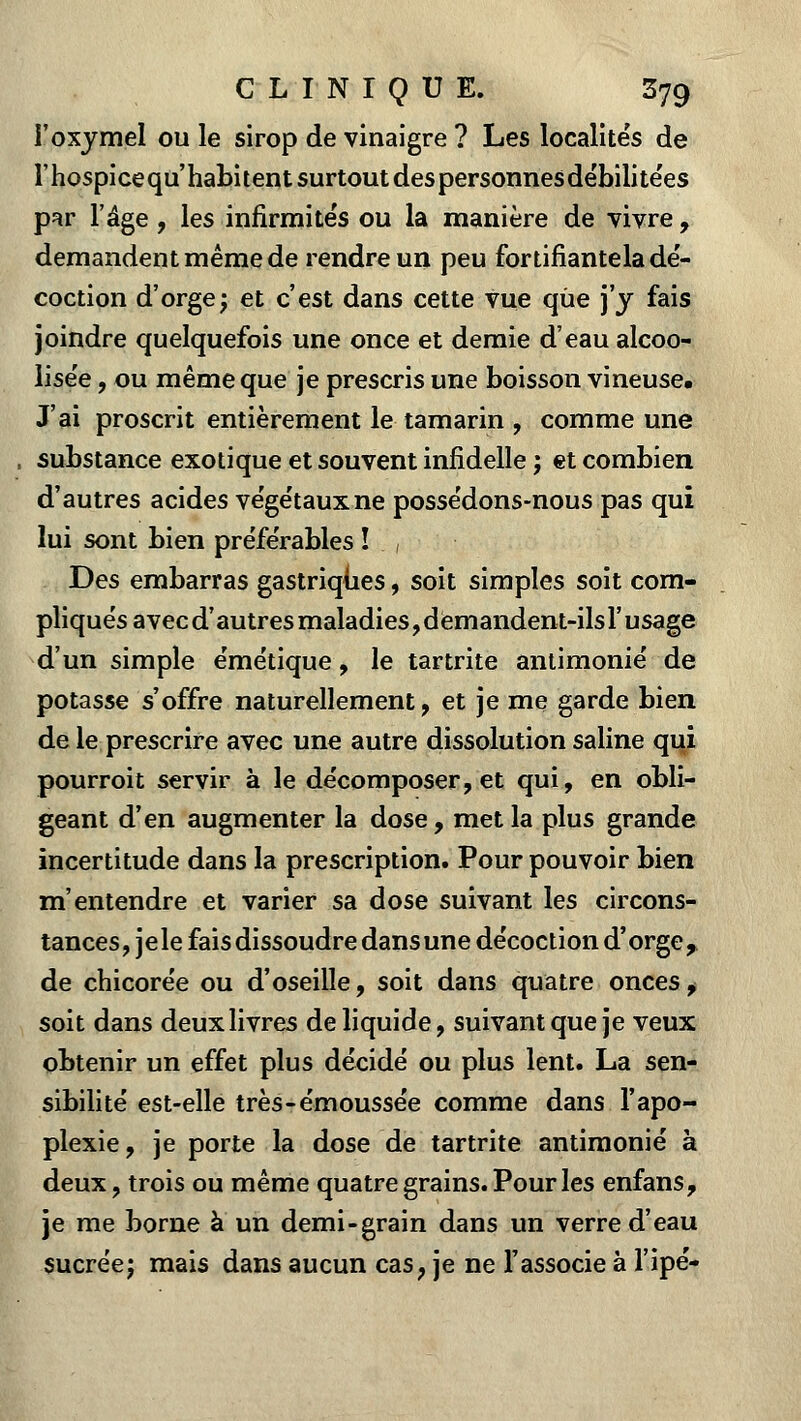 l'oxymel ou le sirop de vinaigre ? Les localités de l'hospice qu'habitent surtout des personnes débilitées par l'âge , les infirmités ou la manière de vivre , demandent même de rendre un peu fortifiantela dé- coction d'orge; et c'est dans cette vue que j'y fais joindre quelquefois une once et demie d'eau alcoo- lise'e, ou même que je prescris une boisson vineuse. J'ai proscrit entièrement le tamarin , comme une , substance exotique et souvent infidelle ; et combien d'autres acides végétaux ne possédons-nous pas qui lui sont bien préférables î , Des embarras gastriques, soit simples soit com- pliqués avecd' autres maladies, demandent-ils l'usage d'un simple émétique, le tartrite antimonié de potasse s'offre naturellement, et je me garde bien de le prescrire avec une autre dissolution saline qui pourroit servir à le décomposer, et qui, en obli- geant d'en augmenter la dose, met la plus grande incertitude dans la prescription. Pour pouvoir bien m'entendre et varier sa dose suivant les circons- tances, je le fais dissoudre dans une décoction d'orge, de chicorée ou d'oseille, soit dans quatre onces , soit dans deux livres de liquide, suivant que je veux obtenir un effet plus décidé ou plus lent. La sen- sibilité est-elle très-émoussée comme dans l'apo- plexie, je porte la dose de tartrite antimonié à deux, trois ou même quatre grains. Pour les enfans, je me borne à un demi-grain dans un verre d'eau sucréej mais dans aucun cas, je ne l'associe à l'ipé-