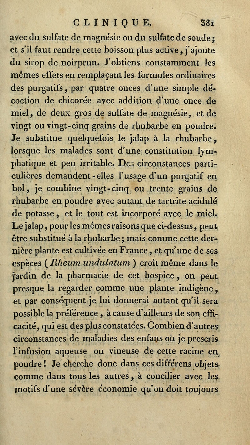 avec du sulfate de magnésie ou du sulfate de soude; et s'il faut rendre cette boisson plus active, j'ajoute du sirop de noirprun. J'obtiens constamment les mêmes effets en remplaçant les formules ordinaires des purgatifs, par quatre onces d'une simple dé- coction de chicorée avec addition d'une once de miel, de deux gros de sulfate de magnésie, et de vingt ou vingt-cinq grains de rhubarbe en poudre. Je substitue quelquefois le jalap à la rhubarbe, lorsque les malades sont d'une constitution lym- phatique et peu irritable. De3 circonstances parti- culières demandent-elles l'usage d'un purgatif en bol, je combine vingt-cinq ou trente grains de rhubarbe en poudre avec autant de tartrite acidulé de potasse, et le tout est incorporé avec le miel. Le jalap, pour les mêmes raisons que ci-dessus, peut être substitué à la rhubarbe j mais comme cette der- nière plante est cultivée en France, et qu'une de ses espèces ( Rheum undulatum ) croit même dans le jardin de la pharmacie de cet hospice , on peut presque la regarder comme une plante indigène, et par conséquent je lui donnerai autant qu'il sera possible la préférence , à cause d'ailleurs de son effi- cacité, qui est des plus constatées. Combien d'autres circonstances de maladies des enfans où je prescris l'infusion aqueuse ou vineuse de cette racine en poudre ! Je cherche donc dans ces différens objets comme dans tous les autres, à concilier avec les motifs d'une sévère économie qu'on doit toujours