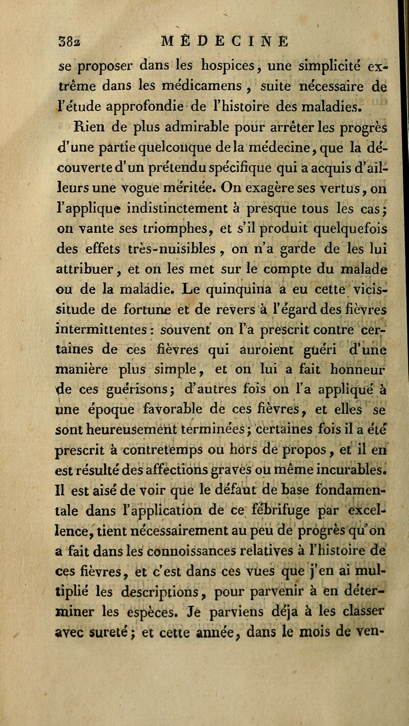 se proposer dans les hospices, une simplicité ex- trême dans les médicamens , suite nécessaire de l'étude approfondie de l'histoire des maladies. Rien de plus admirable pour arrêter les progrès d'une partie quelconque delà médecine, que la dé- couverte d'un prétendu spécifique qui a acquis d'ail- leurs une vogue méritée. On exagère ses vertus, on l'applique indistinctement à presque tous les cas; on vante ses triomphes, et s'il produit quelquefois des effets très-nuisibles, on n'a garde de les lui attribuer, et on les met sur le compte du malade ou de la maladie. Le quinquina a eu cette vicis- situde de fortune et de revers à l'égard des fièvres intermittentes : souvent on l'a prescrit contre cer- taines de ces fièvres qui auroient guéri d'une manière plus simple, et on lui a fait honneur $e ces guérisons; d'autres fois on l'a appliqué à une époque favorable de ces fièvres, et elles se sont heureusement terminées; certaines fois il a été prescrit à contretemps ou hors de propos, et il en est résulté des affections graves ou même incurables. Il est aisé de voir qUe le défaut de base fondamen- tale dans l'application de ce fébrifuge par excel- lence, tient nécessairement au peu de progrès qu'on a fait dans les connoissances relatives à l'histoire de ces fièvres, et c'est dans ces vues que j'en ai mul- tiplié les descriptions, pour parvenir à en déter- miner les espèces. Je parviens déjà à les classer avec sûreté j et cette année, dans le mois de ven-