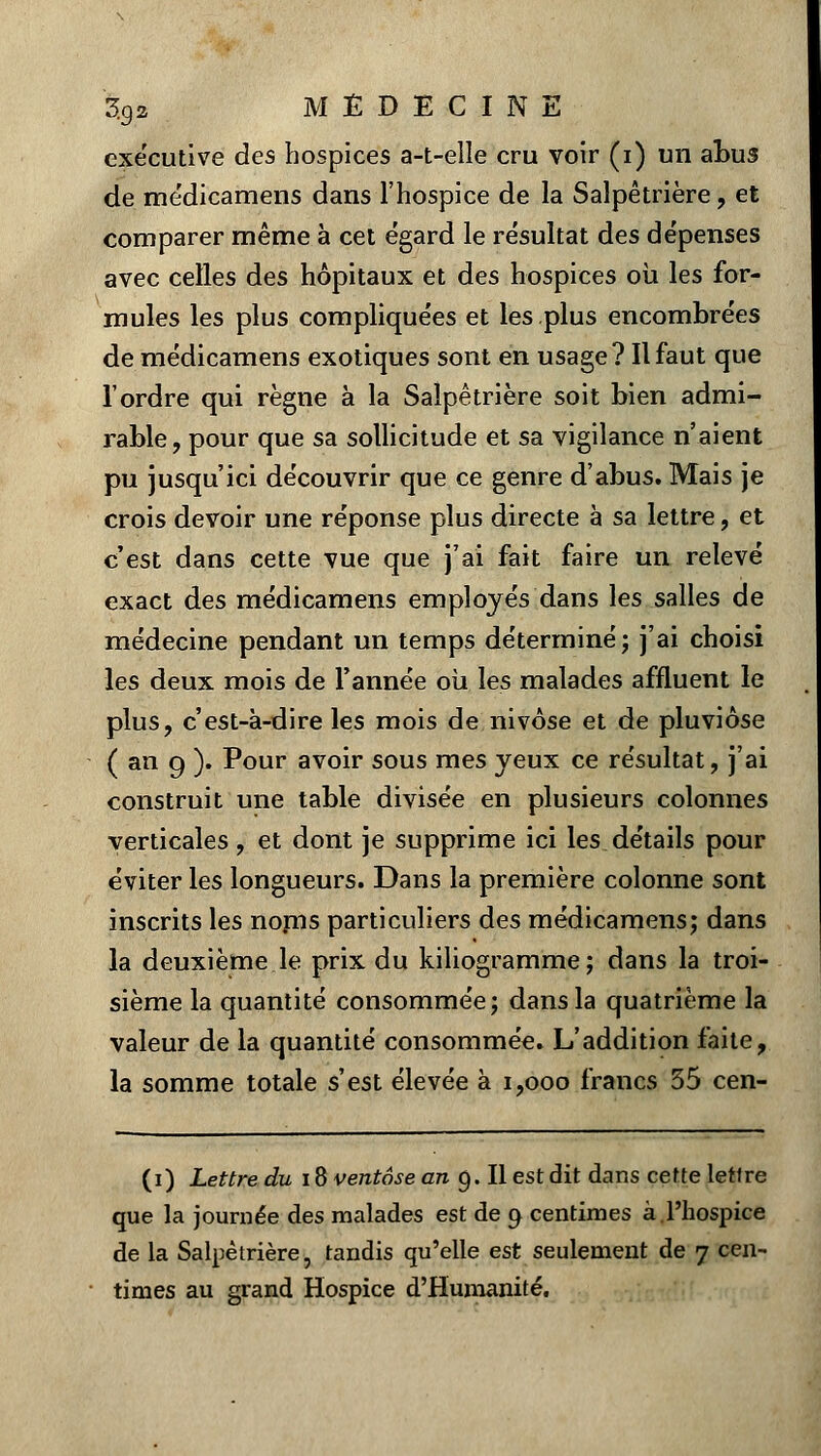 executive des hospices a-t-elle cru voir (i) un abus de me'dicamens dans l'hospice de la Salpêtrière, et comparer même à cet égard le re'sultat des dépenses avec celles des hôpitaux et des hospices où les for- mules les plus complique'es et les plus encombrées de médicamens exotiques sont en usage? Il faut que l'ordre qui règne à la Salpêtrière soit bien admi- rable, pour que sa sollicitude et sa vigilance n'aient pu jusqu'ici découvrir que ce genre d'abus. Mais je crois devoir une réponse plus directe à sa lettre, et c'est dans cette vue que j'ai fait faire un relevé exact des médicamens employés dans les salles de médecine pendant un temps déterminé; j'ai choisi les deux mois de l'année où les malades affluent le plus, c'est-à-dire les mois de nivôse et de pluviôse ( an g ). Pour avoir sous mes yeux ce résultat, j'ai construit une table divisée en plusieurs colonnes verticales, et dont je supprime ici les détails pour éviter les longueurs. Dans la première colonne sont inscrits les nonis particuliers des médicamens; dans la deuxième le prix du kiliogramme; dans la troi- sième la quantité consommée; dans la quatrième la valeur de la quantité consommée. L'addition faite, la somme totale s'est élevée à 1,000 francs 35 cen- (i) Lettre du 18 ventôse en 9. Il est dit dans cette lettre que la journée des malades est de 9 centimes à.l'hospice de la Salpêtrière, tandis qu'elle est seulement de 7 cen- times au grand Hospice d'Humanité.