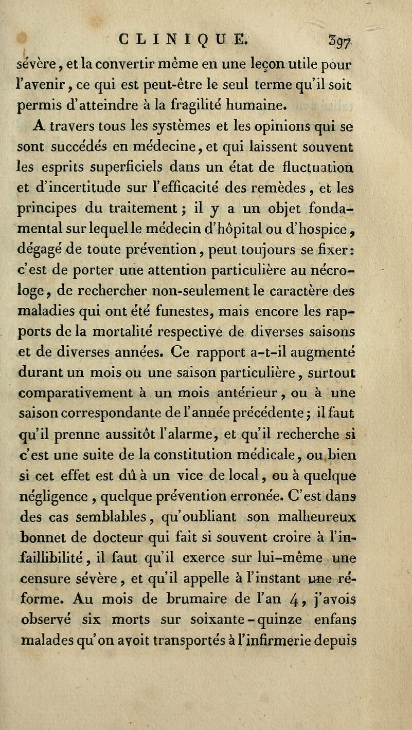 sévère, et la convertir même en une leçon utile pour l'avenir , ce qui est peut-être le seul terme qu'il soit permis d'atteindre à la fragilité humaine. A travers tous les systèmes et les opinions qui se sont succédés en médecine, et qui laissent souvent les esprits superficiels dans un état de fluctuation et d'incertitude sur l'efficacité des remèdes, et les principes du traitement j il y a un objet fonda- mental sur lequel le médecin d'hôpital ou d'hospice , dégagé de toute prévention, peut toujours se fixer: c'est de porter une attention particulière au nécro- loge , de rechercher non-seulement le caractère des maladies qui ont été funestes, mais encore les rap- ports delà mortalité respective de diverses saisons et de diverses années. Ce rapport a-t-il augmenté durant un mois ou une saison particulière, surtout comparativement à un mois antérieur, ou à une saison correspondante de l'année précédente 5 il faut qu'il prenne aussitôt l'alarme, et qu'il recherche si c'est une suite de la constitution médicale, ou bien si cet effet est dû à un vice de local, ou à quelque négligence , quelque prévention erronée. C'est dans des cas semblables, qu'oubliant son malheureux bonnet de docteur qui fait si souvent croire à l'in- faillibilité, il faut qu'il exerce sur lui-même une censure sévère, et qu'il appelle à l'instant une ré- forme. Au mois de brumaire de l'an 4? j'avois observé six morts sur soixante-quinze enfans malades qu'on avoit transportés à l'infirmerie depuis