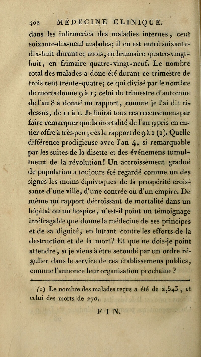 dans les infirmeries des maladies internes , cenl soixante-dix-neuf malades ; il en est entré soixante- dix-huit durant ce mois, en brumaire quatre-vingt- huit, en frimaire quatre-vingt-neuf. Le nombre total des malades a donc été durant ce trimestre de trois cent trente-quatre; ce qui divisé par le nombre de morts donne 9 à 1 ; celui du trimestre d'automne de l'an 8 a donné un rapport, comme je l'ai dit ci- dessus, de 11 à 1. Je finirai tous ces recensemenspar faire remarquer que la mortalité de l'an 9pris en en- tier offre à très-peu près le rapport de 9 à i (1). Quelle différence prodigieuse avec l'an 4> si remarquable par les suites de la disette et des événemens tumul- tueux de la révolution! Un accroissement gradué de population a toujours été regardé comme un des signes les moins équivoques de la prospérité crois- sante d'une ville, d'une contrée ou d'un empire. De même un rapport décroissant de mortalité dans un hôpital ou un hospice, n'est-il point un témoignage irréfragable que donne la médecine de ses principes et de sa dignité, en luttant contre les efforts de la destruction et de la mort? Et que ne dois-je point attendre, si je viens à être secondé par un ordre ré- gulier dans le service de ces établissemens publics, comme l'annonce leur organisation prochaine? r 1 . -— (1) Le nombre des malades reçus a été de a,543 , et celui des morts de 270. F I N>