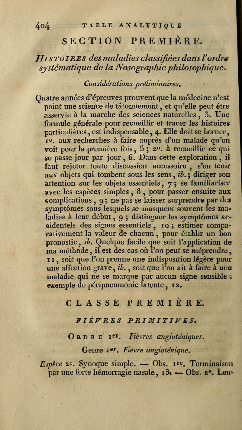 SECTION PREMIÈRE. Histoires des maladies classifiées dans l'ordre systématique de la Nosograpkie philosophique* Considérations préliminaires. Quatre années d'épreuves prouvent que la médecine n'est point une science de tâtonnement, et qu'elle peut être asservie à la marche des sciences naturelles, 3. Une formule générale pour recueillir et tracer les histoires particulières, est indispensable, 4. Elle doit se borner, i». aux recherches à faire auprès d'un malade qu7on voit pour la première fois, 5 ; 20. à recueillir ce qui se passe jour par jour, 6. Dans cette exploration , il faut rejeter toute discussion accessoire , s'en tenir aux objets qui tombent sous les sens, ib.; diriger son attention sur les objets essentiels, 7; se familiariser avec les espèces simples, 8 , pour passer ensuite aux complications , g ; ne pas se laisser surprendre par des symptômes sous lesquels se masquent souvent les ma- ladies à leur début, 9 j distinguer les symptômes ac- cidentels des signes essentiels , 10 ; estimer compa- rativement la valeur de chacun, pour établir un bon pronostic, ib. Quelque facile que soit l'application de ma méthode, il est des cas où l'on peut se méprendre, 11, soit que l'on prenne une indisposition légère pour «ne affection grave, ib., soit que l'on ait à faire à une maladie qui ne se marque par aucun signe sensible ; exemple de péripneumonie latente, ia. CLASSE PREMIÈRE. FIÈVRES PRIMITIVES. Ordre 1er. Fièvres angioténiques. Genre Ier. Fièvre angioténique. Espèce ae. Synoque simple. — Obs. ire. Terminaison par une forte hémorragie nasale, i5* *— Obs. ae. Leu*