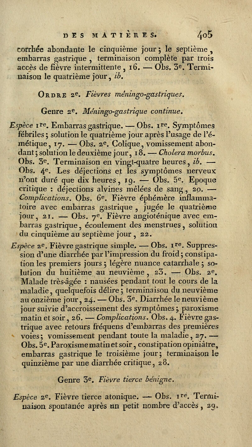 corrhée abondante le cinquième jour ; le septième , embarras gastrique , terminaison complète par trois accès de fièvre intermittente, 16. — Obs. 3e. Termi- naison le quatrième jour, ib. Ordre ae. Fièvres méningo~gastriques. Genre 2e. Me'ningo-gastrique continue. Espèce ire. Embarras gastrique. — Obs. ire. Symptômes fébriles ; solution le quatrième jour après l'usage de l'é- métique, 17. — Obs. 2e. Colique, vomissement abon- dant ; solution le deuxième jour, 18. — Choiera morbus. Obs. 3e. Terminaison en vingt-quatre heures, ib. — Obs. 4e- Les déjections et les symptômes nerveux n'ont duré que dix heures, 19. — Obs. 5e. Epoque critique : déjections alvines mêlées de sang, 20. — Complications. Obs. 6e. Fièvre éphémère inflamma- toire avec embarras gastrique , jugée le quatrième jour, 21. — Obs. 7e. Fièvre angioténique avec em- barras gastrique, écoulement des menstrues, solution du cinquième au septième jour , 22. Espèce 2e. Fièvre gastrique simple. — Obs. ire. Suppres- sion d'une diarrhée par l'impression du froid; constipa- tion les premiers jours ; légère nuance catarrhale ; so- lution du huitième au neuvième, 23. — Obs. 2e. Malade très-âgée : nausées pendant tout le cours de la maladie, quelquefois délire; terminaison du neuvième au onzième jour, 24. — Obs. 3e. Diarrhée le neuvième jour suivie d'accroissement des symptômes ; paroxisme matin et soir, 26. — Complications. Obs. 4. Fièvre gas- trique avec retours fréquens d'embarras des premières voies; vomissement pendant toute la maladie, 27. — Obs. 5e. Paroxisme matin et soir, constipation opiniâtre, embarras gastrique le troisième jour; terminaison le quinzième par une diarrhée critique, 28. Genre 3e. Fièvre tierce bénigne. Espèce 2e. Fièvre tierce atonique. — Obs. ire. Termi- naison spontanée après un petit nombre d'accès, 29 *