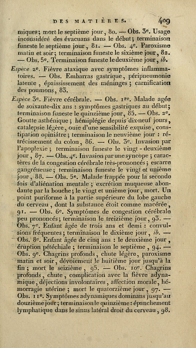 iniques; mort le septième jour, 80. —Obs. 3e. Usage inconsidéré des évacuans dans le début; terminaison funeste le septième jour , 81. —Obs. 4e* Paroxisme matin et soir; terminaison funeste le sixième jour, 82. — Obs. 5e. Terminaison funeste le deuxième jour, ib. Espèce 2e. Fièvre ataxique avec symptômes inflamma- toires. — Obs. Embarras gastrique, péripneumonie latente , épaississement des méninges ; carnification des poumons, 83. Espèce 3e. Fièvre cérébrale. — Obs. ire. Malade âgée de soixante-dix ans : symptômes gastriques au début; terminaison funeste le quinzième jour, 85. — Obs. 2e. Goutte asthénique ; hémiplégie depuis'dix-neuf jours, catalepsie légère, ouïe d'une sensibilité exquise, cons- tipation opiniâtre ; terminaison le neuvième jour : ré- trécissement du colon, 86. — Obs. 3e. Invasion par l'apoplexie ; terminaison funeste le vingt - deuxième jour, 87. — Obs. 4e. Invasion par une syncope ; carac- tères de la congestion cérébrale très-prononcés ; escarre gangreneuse ; terminaison funeste le vingt et unième jour ,88. — Obs. 5e. Malade frappée pour là seconde fois d'aliénation mentale ; excrétion muqueuse abon- dante par la bouche; le vingt et unième jour, mort. Un point puriforme à la partie supérieure du lobe gauche du cerveau , dont la substance étoit comme macérée, 91. — Obs. 6e. Symptômes de congestion cérébrale peu prononcés; terminaison le treizième jour, 0,3. — Obs. 7e. Enfant âgée de trois ans et demi : convul- sions fréquentes ; terminaison le dixième jour, ib. — Obs. 8e. Enfant âgée de cinq ans : le deuxième jour , éruption pétéchiale ; terminaison le septième , 94. —■ Obs. 9e. Chagrins profonds, chute légère, paroxisme matin et soir, dévoiement le huitième jour jusqu'à la fin; mort le seizième , g5. — Obs. 10e. Chagrins profonds, chute, complication avec la fièvre a dyna- mique, déjections involontaires , affection morale, hé- morragie utérine ; mort le quatorzième jour , 97. — Obs. 11e. Symptômes adynamiques dominans jusqu'au douzième joUr ; terminaisonle quinzième : épanchement lymphatique dans le sinus latéral droit du cerveau, 98,