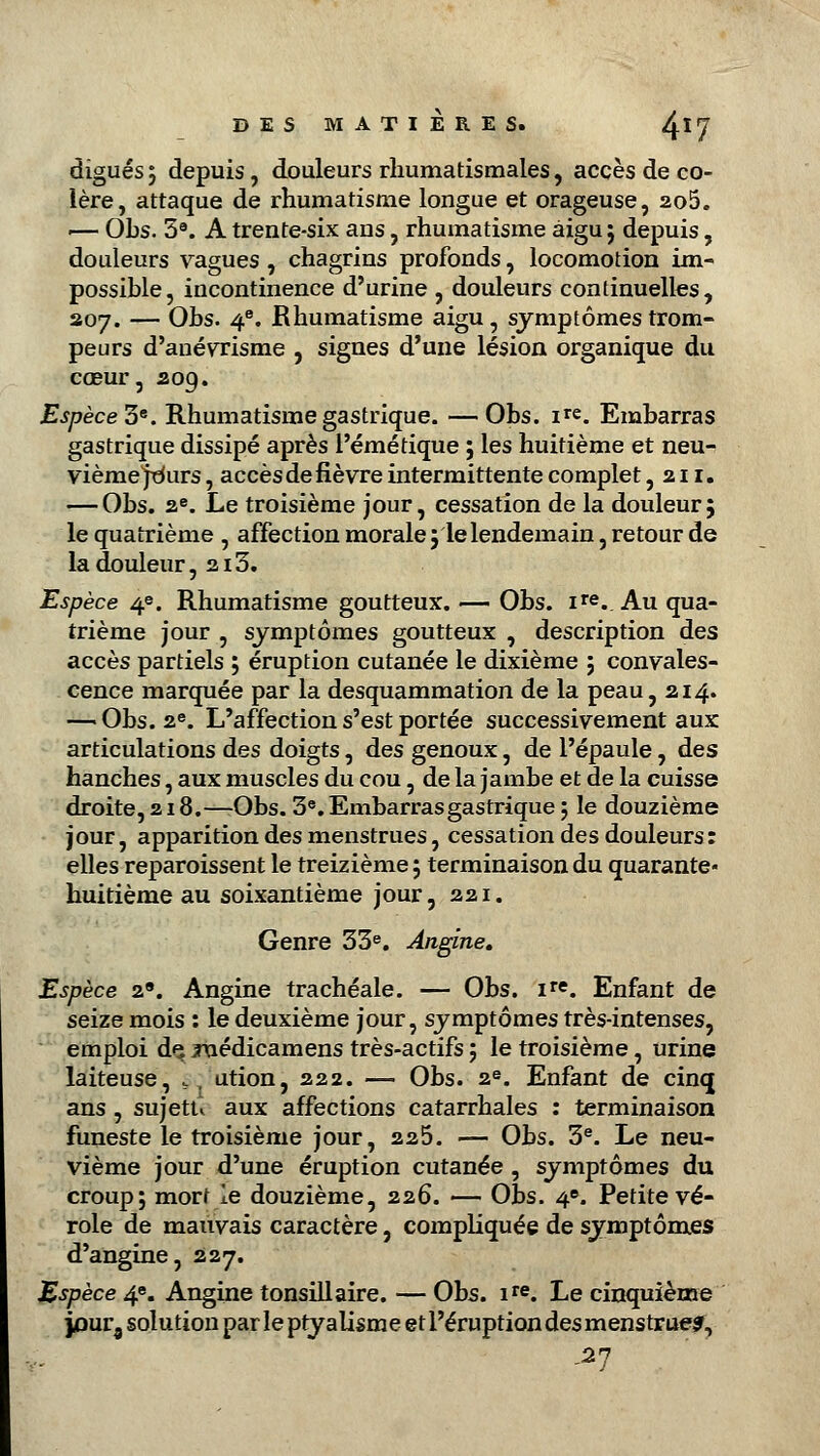 digues ; depuis, douleurs rhumatismales, accès de co- lère, attaque de rhumatisme longue et orageuse, 2o5. i— Ohs. 5a. A trente-six ans, rhumatisme aigu ; depuis, douleurs vagues, chagrins profonds, locomotion im- possible, incontinence d'urine , douleurs continuelles, 207. — Ohs. 4e. Rhumatisme aigu, symptômes trom- peurs d'anévxisme , signes d'une lésion organique du cœur, 209. Espèce 3e. Rhumatisme gastrique. —Obs. ir«. Embarras gastrique dissipé après l'émétique ; les huitième et neu- vième jt<urs , accès de fièvre intermittente complet ,211. — Obs. 2e. Le troisième jour, cessation de la douleur; le quatrième , affection morale; le lendemain, retour de la douleur, 213. 5 Espèce 4e. Rhumatisme goutteux. — Obs. ire. Au qua- trième jour , symptômes goutteux , description des accès partiels ; éruption cutanée le dixième ; convales- cence marquée par la desquammation de la peau, 214. — Obs. 2e. L'affection s'est portée successivement aux articulations des doigts, des genoux, de l'épaule, des hanches, aux muscles du cou, de la jambe et de la cuisse droite, 218.—Obs. 3e. Embarras gastrique ; le douzième jour, apparition des menstrues, cessation des douleurs: elles reparaissent le treizième ; terminaison du quarante- huitième au soixantième jour ,221. Genre 33e. Angine. Espèce 2. Angine trachéale. — Obs. ire. Enfant de seize mois : le deuxième jour, symptômes très-intenses, emploi de. juédicamens très-actifs ; le troisième, urine laiteuse, s . ution, 222. —■ Obs. 2e. Enfant de cinq ans , sujetu aux affections catarrhales : terminaison funeste le troisième jour, 225. — Obs. 3e. Le neu- vième jour d'une éruption cutanée , symptômes du croup; mort le douzième, 226. — Obs. 4e. Petite vé- role de mauvais caractère, compliquée de symptômes d'angine, 227. Espèce 4e. Angine tonsillaire. — Obs. ire. Le cinquième jour, solution par leptyalismeetl'éruptiondesmenstrue?, .27