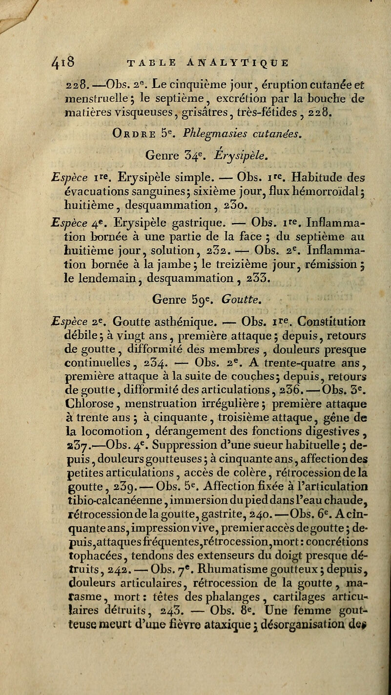 / 4l8 TABLE ANALYTIQUE 228. —Obs. 2e. Le cinquième jour, éruption cutanée et menstruelle 5 le septième, excrétion par la bouche de matières visqueuses, grisâtres, très-fétides , 228. Ordre 5e. Phlegmasies cutanées. r Genre 34e. Erysipèle. Espèce ire, Erysipèle simple. — Obs. ire. Habitude des évacuations sanguines; sixième jour, flux hémorroïdal; huitième, desquammation, 23o. Espèce 4e. Erysipèle gastrique. — Obs. ire. Inflamma- tion bornée à une partie de la face ; du septième au huitième jour, solution, 252. — Obs. 2e. Inflamma- tion bornée à la jambe ; le treizième jour, rémission 5 le lendemain, desquammation, 233. Genre 59e. Goutte. Espèce ae. Goutte asthénique. — Obs. ire. Constitution débile ; à vingt ans, première attaque ; depuis, retours de goutte, difformité des membres , douleurs presque continuelles, 234. — Obs. 2e. A trente-quatre ans, première attaque à la suite de couches ; depuis, retours de goutte, difformité des articulations, 236. —Obs. 3e. Chlorose, menstruation irrégulière ; première attaque à trente ans ; à cinquante, troisième attaque, gêne de la locomotion , dérangement des fonctions digestives , «37.'—Obs. 4e. Suppression d'une sueur habituelle ; de- puis , douleurs goutteuses 5 à cinquante ans, affection des petites articulations, accès de colère, rétrocession de la goutte, 23g. —Obs. 5e. Affection fixée à l'articulation îibio-calcanéenne, immersion du pied dans l'eau chaude, rétrocession de la goutte, gastrite, 240.—Obs. 6e. Acin- quante ans, impression vive, premier accès dégoutte ; de- puis,attaques fréquentes,rétrocession,mort : concrétions tophacées, tendons des extenseurs du doigt presque dé- truits, 242. — Obs. 7e. Rhumatisme goutteux ; depuis, douleurs articulaires, rétrocession de la goutte, ma- rasme , mort : têtes des phalanges, cartilages articu- laires détruits, 243. — Obs. 8e. Une femme gout- teuse meurt d'une fièvre ataxique 3 désorganisation de*