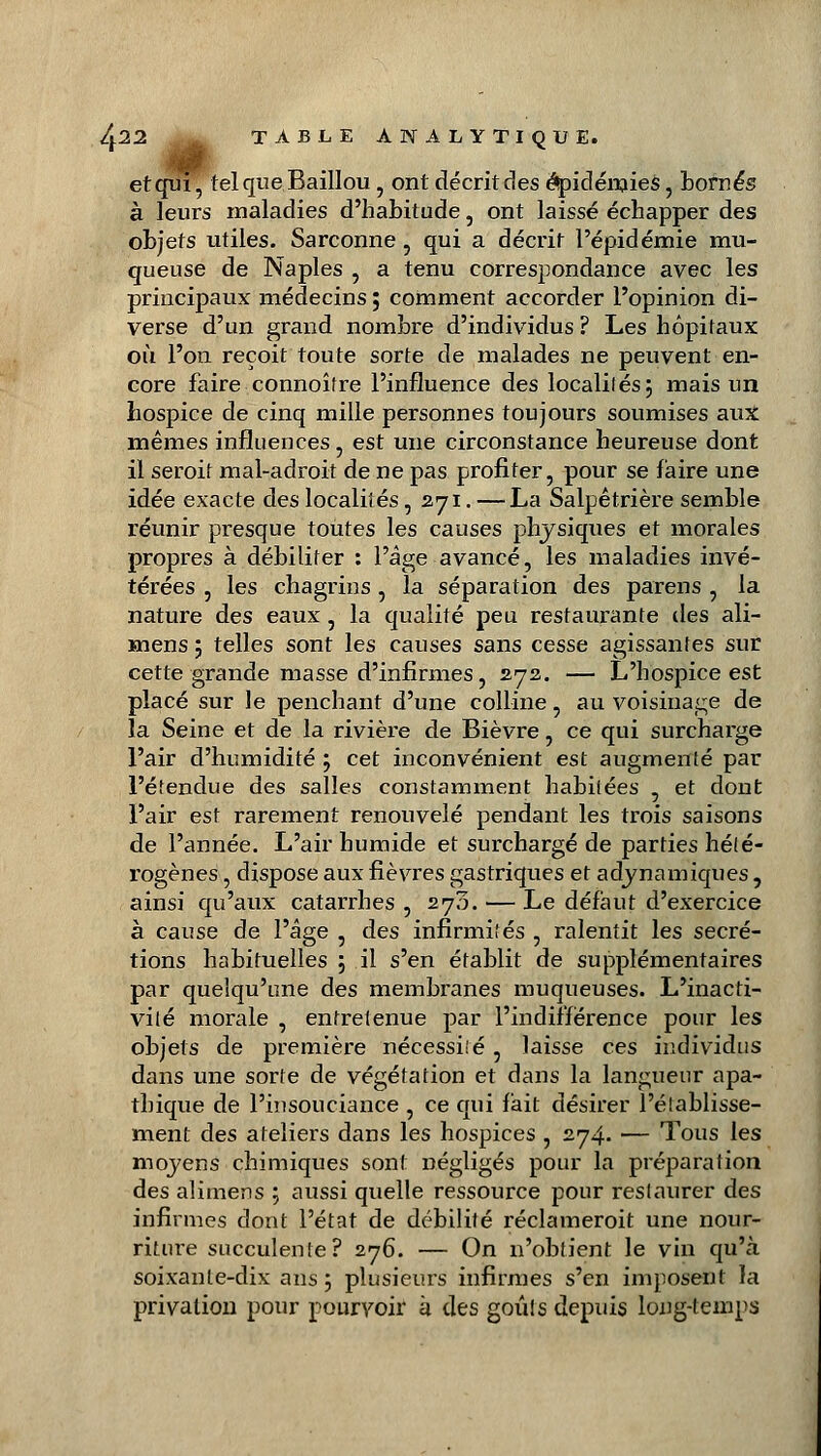 et qui, tel que Baillou, ont décrit des épidémies, bornés à leurs maladies d'habitude , ont laissé échapper des objets utiles. Sarconne, qui a décrit l'épidémie mu- queuse de Naples , a tenu correspondance avec les principaux médecins ; comment accorder l'opinion di- verse d'un grand nombre d'individus ? Les hôpitaux où l'on reçoit toute sorte de malades ne peuvent en- core faire connoîfre l'influence des localités; mais un hospice de cinq mille personnes toujours soumises aux mêmes influences , est une circonstance heureuse dont il seroif mal-adroit de ne pas profiter, pour se faire une idée exacte des localités, 271. — La Salpêtrière semble réunir presque toutes les causes physiques et morales propres à débiliter : l'âge avancé, les maladies invé- térées , les chagrins , la séparation des parens , la nature des eaux, la qualité peu restaurante des ali- mens ; telles sont les causes sans cesse agissantes sur cette grande masse d'infirmes, 272. — L'hospice est placé sur le penchant d'une colline, au voisinage de la Seine et de la rivière de Bièvre, ce qui surcharge l'air d'humidité ; cet inconvénient est augmenté par l'étendue des salles constamment habitées , et dont l'air est rarement renouvelé pendant les trois saisons de l'année. L'air humide et surchargé de parties hété- rogènes , dispose aux fièvres gastriques et a dynamiques, ainsi qu'aux catarrhes , 270. — Le défaut d'exercice à cause de l'âge , des infirmités , ralentit les sécré- tions habituelles ; il s'en établit de supplémentaires par quelqu'une des membranes muqueuses. L'inacti- vité morale , entretenue par l'indifférence pour les objets de première nécessité, laisse ces individus dans une sorte de végétation et dans la langueur apa- thique de l'insouciance , ce qui fait désirer l'établisse- ment des ateliers dans les hospices , 274. — Tous les moyens chimiques sont négligés pour la préparation des alimens 5 aussi quelle ressource pour restaurer des infirmes dont l'état de débilité réclameroit une nour- riture succulente? 276. — On n'obtient le vin qu'cà soixante-dix ans 5 plusieurs infirmes s'en imposent la privation pour pourvoir à des goûts depuis long-temps