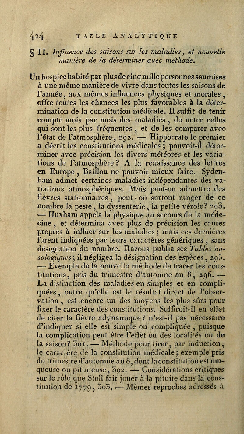 §11. Influence des saisons sur les maladies, et nouvelle manière de la déterminer avec méthode. Un hospice habité par plus de cinq mille personnes soumises à une même manière de vivre dans toutes les saisons de l'année, aux mêmes influences physiques et morales , offre toutes les chances les plus favorables à la déter- mination de la constitution médicale. Il suffit de tenir compte mois par mois des maladies , de noter celles qui sont les plus fréquentes , et de les comparer avec l'état de l'atmosphère, 292. — Hippocrafe le premier a décrit les constitutions médicales ; pouvoit-il déter- miner avec précision les divers météores et les varia- tions de l'atmosphère ? A la renaissance des lettres en Europe, Baillou ne pouvoit mieux faire. Syden- ham admet certaines maladies indépendantes des va- riations atmosphériques. Mais peut-on admettre des fièvres stationnaires , peut-on surtout ranger de ce nombre la peste, la dyssenterie, la petite vérole? 293. — Huxham appela la physique au secours de la méde- cine , et détermina avec plus de précision les causes propres à influer sur les maladies ; mais ces dernières furent indiquées par leurs caractères génériques , sans désignation du nombre. Razous publia ses Tables no- sologiques'y il négligea la désignation des espèces, 295. — Exemple de la nouvelle méthode de tracer les cons- titutions, pris du trimestre d'automne an 8, 296. — La distinction des maladies en simples et en compli- quées , outre qu'elle est le résultat direct de l'obser- vation , est encore un des moyens les plus sûrs pour fixer le caractère des constitutions. Suffiroit-il en effet de citer la fièvre adynamique? n'est-il pas nécessaire d'indiquer si elle est simple ou compliquée , puisque la complication peut être l'effet ou des localités ou de la saison? 5oi. — Méthode pour tirer, par induction, le caractère de la constitution médicale ; exemple pris du trimestre d'automne an 8, dont la constitution est mu- queuse ou piluiteuse, 3o2. -*- Considérations critiques sur le rôle que Stoll fait jouer à la pituite dans la cons- titution de 1779, 3o3,.— Mêmes reproches adressés à