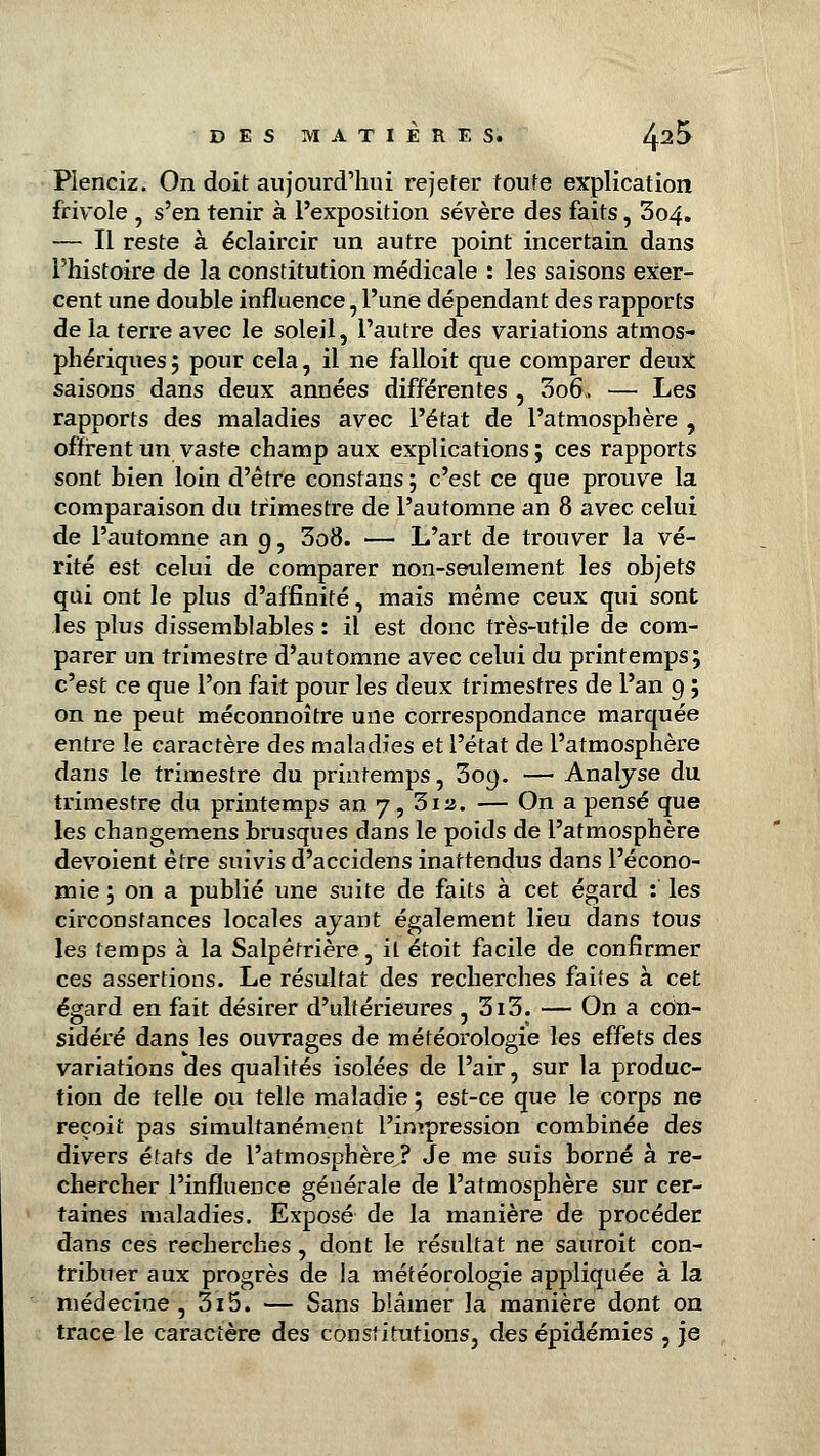 Plenciz. On doit aujourd'hui rejeter toute explication frivole , s'en tenir à l'exposition sévère des faits, 3o4. — Il reste à éclaircir un autre point incertain dans l'histoire de la constitution médicale : les saisons exer- cent une double influence, l'une dépendant des rapports de la terre avec le soleil, l'autre des variations atmos- phériques 5 pour cela, il ne falloit que comparer deux: saisons dans deux années différentes , 3o6\> — Les rapports des maladies avec l'état de l'atmosphère , offrent un vaste champ aux explications ; ces rapports sont bien loin d'être constans ; c'est ce que prouve la comparaison du trimestre de l'automne an 8 avec celui de l'automne an 9, 3o8. — L'art de trouver la vé- rité est celui de comparer non-seulement les objets qui ont le plus d'affinité, mais même ceux qui sont les plus dissemblables : il est donc très-utile de com- parer un trimestre d'automne avec celui du printemps; c'est ce que l'on fait pour les deux trimestres de l'an 9 ; on ne peut méconnoître une correspondance marquée entre le caractère des maladies et l'état de l'atmosphère dans le trimestre du printemps, 309. — Analyse du trimestre du printemps an 7, 312. — On a pensé que les changemens brusques dans le poids de l'atmosphère dévoient être suivis d'accidens inattendus dans l'écono- mie ; on a publié une suite de faits à cet égard :' les circonstances locales ayant également lieu dans tous les temps à la Salpêtrière, il étoit facile de confirmer ces assertions. Le résultat des recherches faites à cet égard en fait désirer d'ultérieures, 3i3. — On a con- sidéré dans les ouvrages de météorologie les effets des variations des qualités isolées de l'air, sur la produc- tion de telle ou telle maladie ; est-ce que le corps ne reçoit pas simultanément l'impression combinée des divers états de l'atmosphère? Je me suis borné à re- chercher l'influence générale de l'atmosphère sur cer- taines maladies. Exposé de la manière de procéder dans ces recherches , dont le résultat ne sauroit con- tribuer aux progrès de ia météorologie appliquée à la médecine , 3i5. — Sans blâmer la manière dont on trace le caractère des constitutions, des épidémies , je