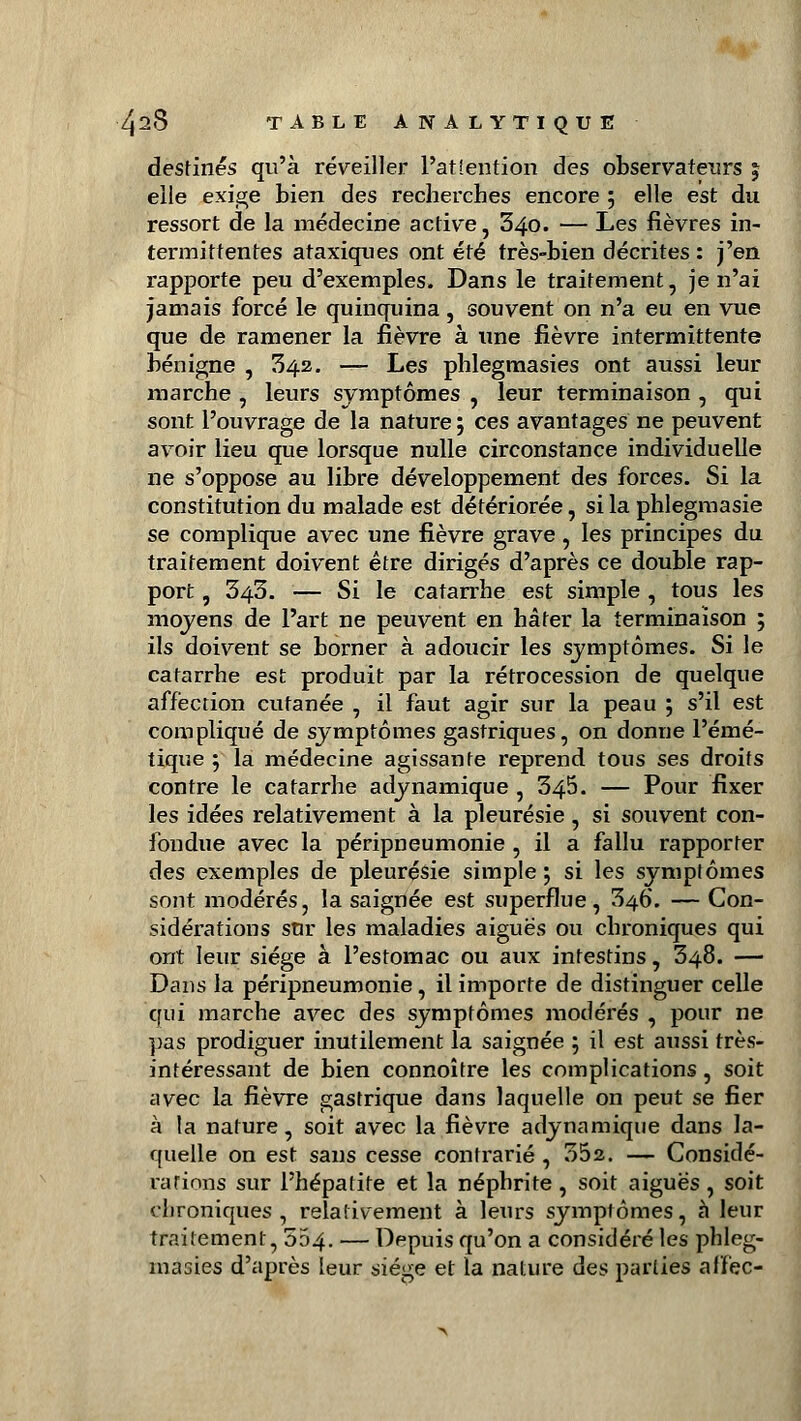 destinés qu'à réveiller l'attention des observateurs % elle exige bien des recherches encore 5 elle est du ressort de la médecine active, 340. — Les fièvres in- termittentes ataxiques ont été très-bien décrites : j'en rapporte peu d'exemples. Dans le traitement, je n'ai jamais forcé le quinquina, souvent on n'a eu en vue que de ramener la fièvre à une fièvre intermittente bénigne , 342. — Les phlegmasies ont aussi leur marche , leurs symptômes , leur terminaison , qui sont l'ouvrage de la nature ; ces avantages ne peuvent avoir lieu que lorsque nulle circonstance individuelle ne s'oppose au libre développement des forces. Si la constitution du malade est détériorée, si la phlegmasie se complique avec une fièvre grave, les principes du traitement doivent être dirigés d'après ce double rap- port , 343. — Si le catarrhe est simple, tous les moyens de l'art ne peuvent en hâter la terminaison 5 ils doivent se borner à adoucir les symptômes. Si le catarrhe est produit par la rétrocession de quelque affection cutanée , il faut agir sur la peau ; s'il est compliqué de symptômes gastriques, on donne l'émé- tique ; la médecine agissante reprend tous ses droits contre le catarrhe adynamique , 345. — Pour fixer les idées relativement à la pleurésie, si souvent con- fondue avec la péripneumonie , il a fallu rapporter des exemples de pleurésie simple ; si les symptômes sont modérés, la saignée est superflue, 346. — Con- sidérations sur les maladies aiguës ou chroniques qui ont leur siège à l'estomac ou aux intestins, 348. — Dans la péripneumonie, il importe de distinguer celle qui marche avec des symptômes modérés , pour ne pas prodiguer inutilement la saignée ; il est aussi très- intéressant de bien connoître les complications, soit avec la fièvre gastrique dans laquelle on peut se fier à la nature, soit avec la fièvre adynamique dans la- quelle on est sans cesse contrarié , 352. — Considé- rations sur l'hépatite et la néphrite, soit aiguës, soit chroniques, relativement à leurs symptômes, à leur traitement, 004. — Depuis qu'on a considéré les phleg- masies d'après leur siège et la nature des parties alfec-