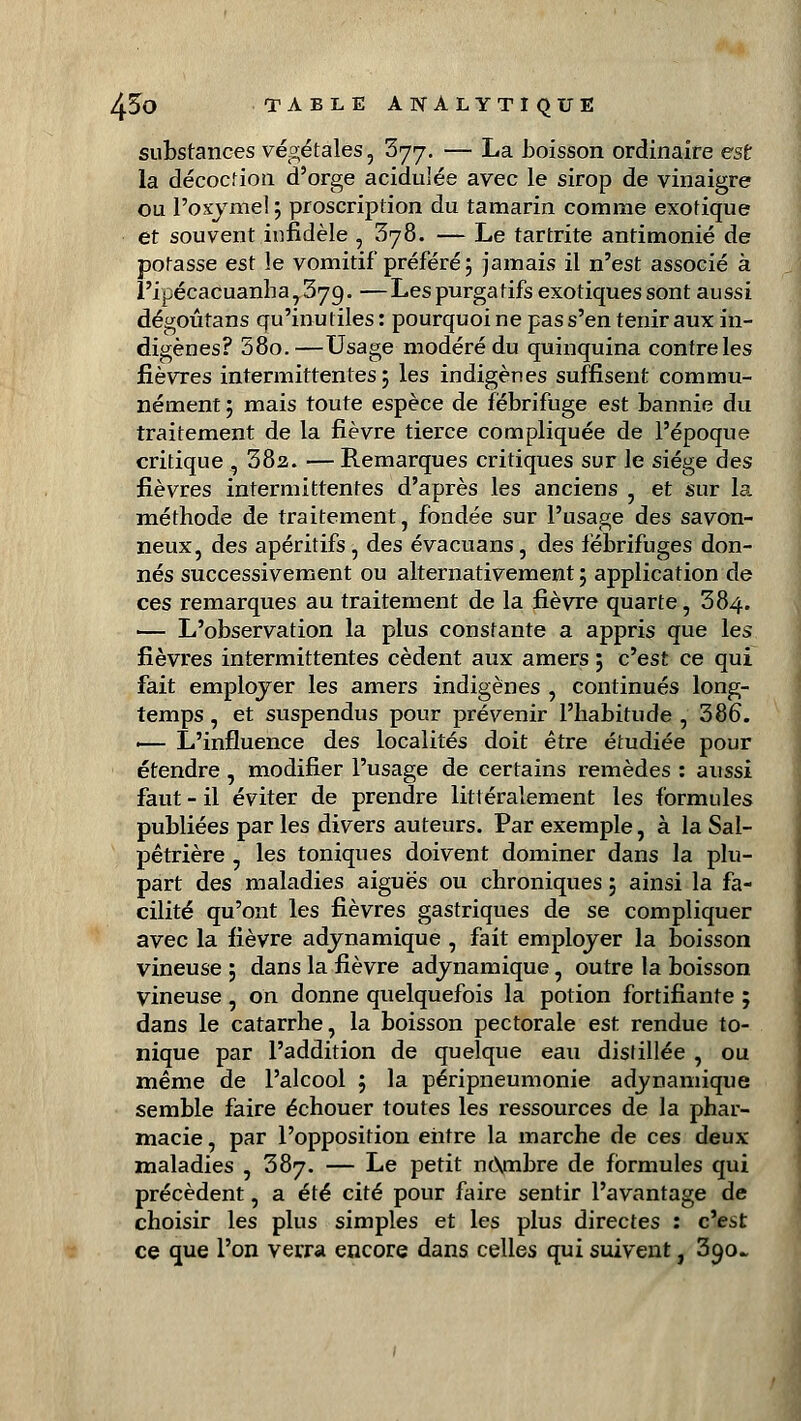 substances végétales, 377. — La boisson ordinaire est la décoction d'orge acidulée avec le sirop de vinaigre ou Poxyme! ; proscription du tamarin comme exotique et souvent infidèle , 378. — Le tartrite antimonié de potasse est le vomitif préféré ; jamais il n'est associé à l'ipécacuanha7379. —Les purgatifs exotiques sont aussi dégoûtans qu'inutiles : pourquoi ne pas s'en tenir aux in- digènes? 58o.—Usage modéré du quinquina contre les fièvres intermittentes; les indigènes suffisent commu- nément ; mais toute espèce de fébrifuge est bannie du traitement de la fièvre tierce compliquée de l'époque critique, 382. — Remarques critiques sur le siège des fièvres intermittentes d'après les anciens , et sur la méthode de traitement, fondée sur l'usage des savon- neux, des apéritifs, des évacuans, des fébrifuges don- nés successivement ou alternativement ; application de ces remarques au traitement de la fièvre quarte, 384. — L'observation la plus constante a appris que les fièvres intermittentes cèdent aux amers ; c'est ce qui fait employer les amers indigènes , continués long- temps , et suspendus pour prévenir l'habitude , 386. ■— L'influence des localités doit être étudiée pour étendre , modifier l'usage de certains remèdes : aussi faut - il éviter de prendre littéralement les formules publiées par les divers auteurs. Par exemple, à la Sal- pêtrière 5 les toniques doivent dominer dans la plu- part des maladies aiguës ou chroniques ; ainsi la fa- cilité qu'ont les fièvres gastriques de se compliquer avec la fièvre adynamique , fait employer la boisson vineuse ; dans la fièvre adynamique, outre la boisson vineuse , on donne quelquefois la potion fortifiante ; dans le catarrhe, la boisson pectorale est rendue to- nique par l'addition de quelque eau distillée , ou même de l'alcool ; la péripneumonie adynamique semble faire échouer toutes les ressources de la phar- macie , par l'opposition entre la marche de ces deux maladies , 387. — Le petit ncXmbre de formules qui précèdent, a été cité pour faire sentir l'avantage de choisir les plus simples et les plus directes : c'est ce que l'on verra encore dans celles qui suivent, 390.»