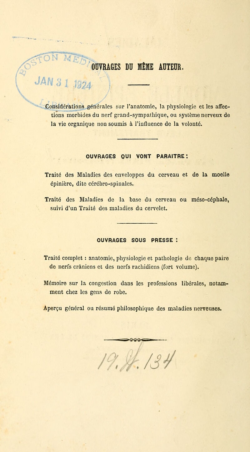 ^xy ^'ouvrages du même auteur. ..Considérations générales sur l'anatomie, la physiologie et les affec- tions morbides du nerf grand-sympathique, ou système nerveux de la vie organique non soumis à l'influence de la volonté. OUVRAGES QUI VONT PARAITRE*. Traité des Maladies des enveloppes du cerveau et de la moelle épinière, dite cérébro-spinales. Traité des Maladies de la base du cerveau ou méso-céphale, suivi d'un Traité des maladies du cervelet. OUVRAGES SOUS PRESSE : Traité complet : anatomie, physiologie et pathologie de chaque paire de nerfs crâniens et des nerfs rachidiens (fort volume). Mémoire sur la congestion dans les professions libérales, notam- ment chez les gens de robe. Aperçu général ou résumé philosophique des maladies nerveuses.