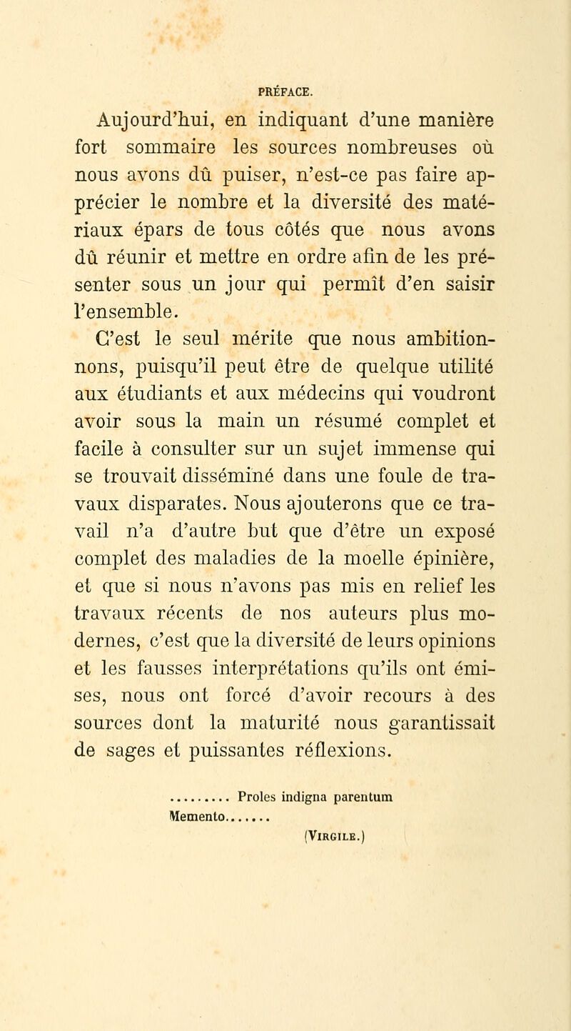 Aujourd'hui, en indiquant d'une manière fort sommaire les sources nombreuses où nous avons dû puiser, n'est-ce pas faire ap- précier le nombre et la diversité des maté- riaux épars de tous côtés que nous avons dû réunir et mettre en ordre afin de les pré- senter sous un jour qui permît d'en saisir l'ensemble. C'est le seul mérite que nous ambition- nons, puisqu'il peut être de quelque utilité aux étudiants et aux médecins qui voudront avoir sous la main un résumé complet et facile à consulter sur un sujet immense qui se trouvait disséminé dans une foule de tra- vaux disparates. Nous ajouterons que ce tra- vail n'a d'autre but que d'être un exposé complet des maladies de la moelle épinière, et que si nous n'avons pas mis en relief les travaux récents de nos auteurs plus mo- dernes, c'est que la diversité de leurs opinions et les fausses interprétations qu'ils ont émi- ses, nous ont forcé d'avoir recours à des sources dont la maturité nous garantissait de sages et puissantes réflexions. Proies indigna parentum Mémento (Virgile.)