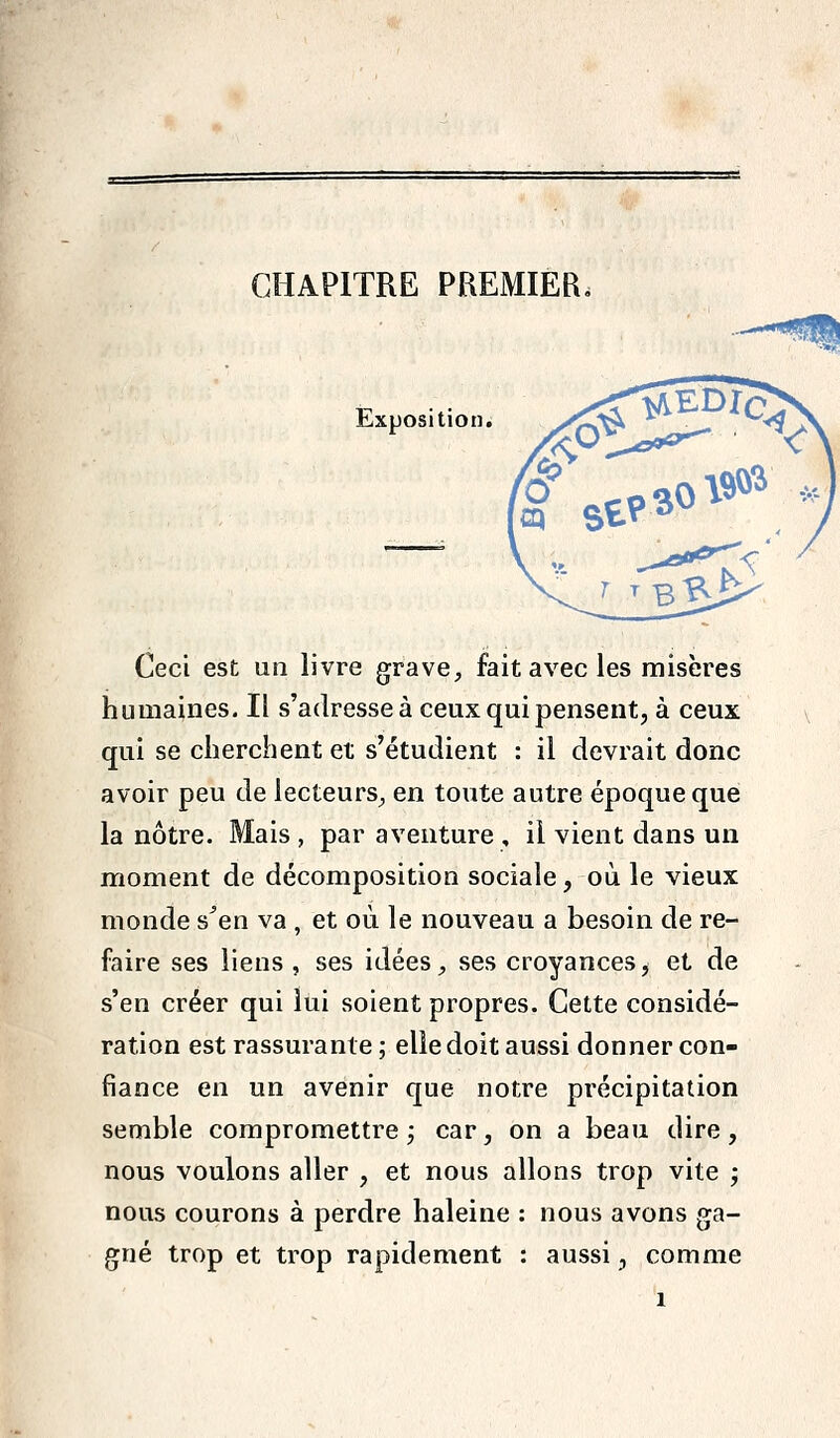 CHAPITRE PREMIER. Exposition. Ceci est un livre grave, fait avec les misères humaines. Il s'adresse à ceux qui pensent, à ceux qui se cherchent et s'étudient : il devrait donc avoir peu de lecteurs^ en toute autre époque que la nôtre. Mais , par aventure , il vient dans un moment de décomposition sociale, où le vieux monde s^en va , et où le nouveau a besoin de re- faire ses liens , ses idées, ses croyances, et de s'en créer qui lui soient propres. Cette considé- ration est rassurante ; elle doit aussi donner con- fiance en un avenir que notre précipitation semble compromettre j car, on a beau dire, nous voulons aller , et nous allons trop vite j nous courons à perdre haleine ; nous avons ga- gné trop et trop rapidement : aussi, comme