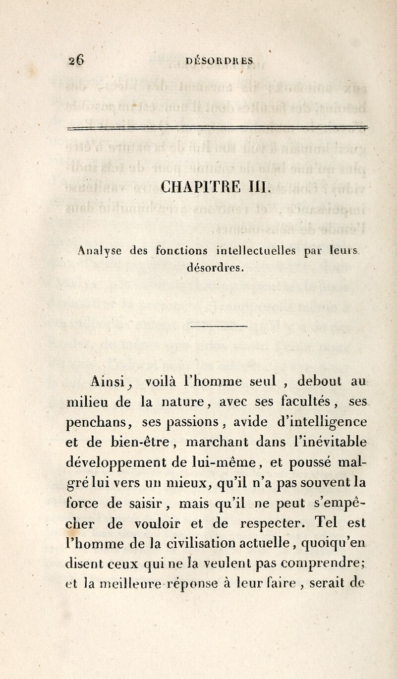 CHAPITRE III. Analyse des fonctions intellectuelles par leurs désordres. Ainsi^ voilà l'homme seul , debout au milieu de la nature, avec ses facultés, ses penchans, ses passions, avide d'intelligence et de bien-être, marchant dans l'inévitable développement de lui-même , et poussé mal- gré lui vers un mieux, qu'il n'a pas souvent la force de saisir, mais qu'il ne peut s'empê- cher de vouloir et de respecter. Tel est l'homme de la civilisation actuelle, quoiqu'en disent ceux qui ne la veulent pas comprendre; et la meilleure réponse à leur faire , serait de