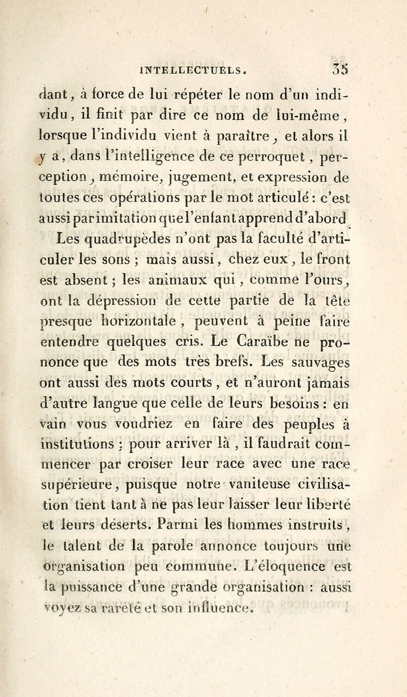 fiant, k force de lui répéter le nom d'un indi- vidu, il finit par dire ce nom de lui-même, lorsque l'individu vient à paraître^ et alors il j a, dans l'intelligence de ce perroquet , per- ception^ mémoire, jugement, et expression de toutes ces opérations par le mot articulé : c'est aussi parimitation qtiel'enfant apprend d'abord Les quadrupèdes n'ont pas la faculté d'arti- culer les sons ; mais aussi, chez eux , le front est absent; les animaux qui, comme l'ours-, ont la dépression de cette partie de la lête presque horizontale , peuvent à peine faire entendre quelques cris. Le Caraïbe fie pro- nonce que des mots très brefs. Les sauvages ont aussi des mots courts , et n'auront jamais d'autre langue que celle de leurs besoins : en vain vous voudriez en faire des peuples à institutions : pour arriver là , il faudrait com- mencer par croiser leur race avec une race supérieure, puisque notre vaniteuse civilisa- tion tient tant à ne pas leur laisser leur liberté et leurs déserts. Parmi les hommes instruits, le talent de la parole annonce toujours iirie organisation peu commune. L'éloquence est la puissance d'une grande organisation : aussi voyez sa rareté et son influence.