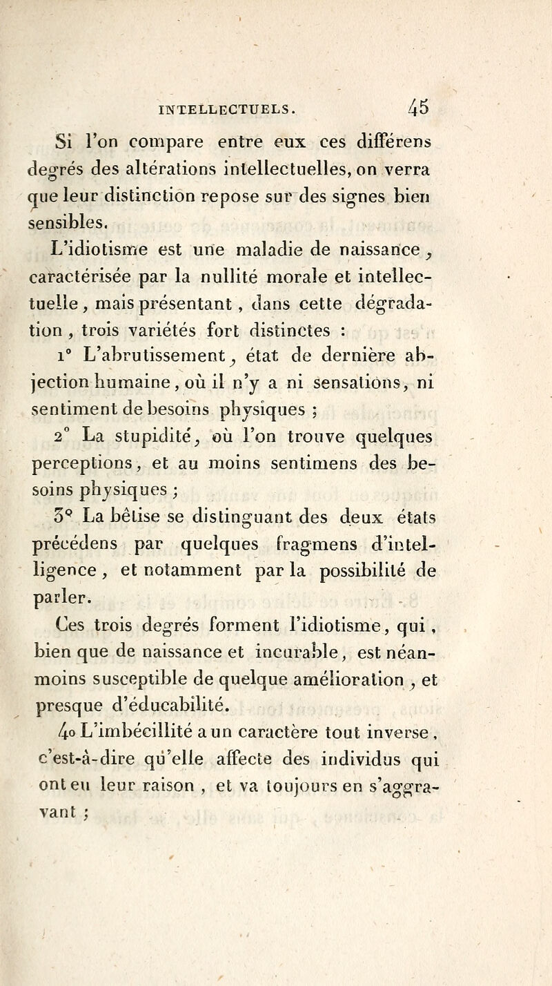 Si l'on compare entre eux ces différens degrés des altérations intellectuelles, on verra que leur distinction repose sur des signes bien sensibles. L'idiotisme est une maladie de naissance _, caractérisée par la nullité morale et intellec- tuelle , mais présentant, dans cette dégrada- tion , trois variétés fort distinctes : 1° L'abrutissement^ état de dernière ab- jection humaine, où il n'y a ni sensations, ni sentiment de besoins physiques ; 2 La stupidité^ où l'on trouve quelques perceptions, et au moins sentimens des be- soins physiques ; S** La bêtise se distinguant des deux états précédens par quelques fragmens d'intel- ligence , et notamment par la possibilité de parler. Ces trois degrés forment l'idiotisme, qui, bien que de naissance et incurable, est néan- moins susceptible de quelque amélioration , et presque d'éducabilité. 4o L'imbécillité a un caractère tout inverse , c'est-à-dire qu'elle affecte des individus qui ont eu leur raison , et va toujours en s'aggra- vant ;