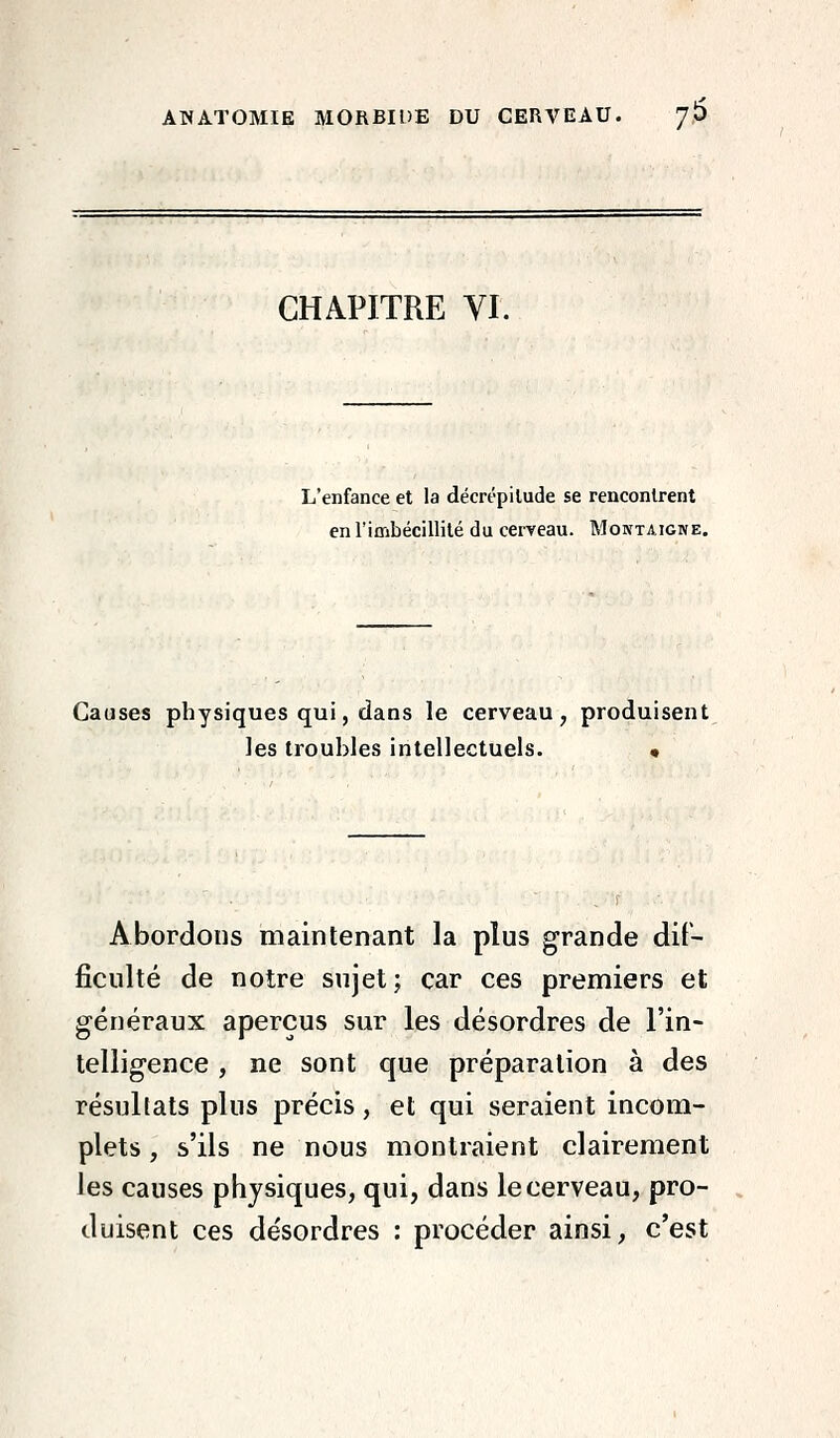 ANATOMIE MORBIDE DU CERVEAU. 76 CHAPITRE VI. L'enfance et la décrépitude se rencontrent en rimbécillité du cerveau. Montaigne. Causes physiques qui, dans le cerveau, produisent les troubles intellectuels. • Abordons maintenant la plus grande dif- ficulté de notre sujet; car ces premiers et généraux aperçus sur les désordres de l'in- telligence , ne sont que préparation à des résultats plus précis , et qui seraient incom- plets , s'ils ne nous montraient clairement les causes physiques, qui, dans le cerveau, pro- duisent ces désordres : procéder ainsi, c'est