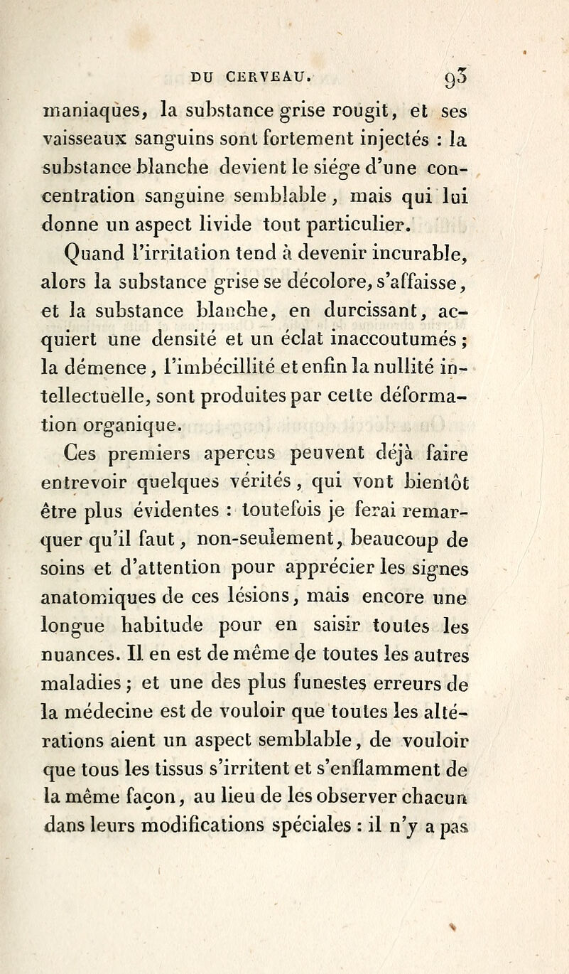 maniaques, la substance grise rougit, et ses vaisseaux sanguins sont fortement injectés : la substance blanche devient le siège d'une con- centration sanguine semblable, mais qui lui donne un aspect livide tout particulier. Quand l'irritation tend à devenir incurable, alors la substance grise se décolore, s'affaisse, et la substance blanche, en durcissant, ac- quiert une densité et un éclat inaccoutumés ; la démence, l'imbécillité et enfin la nullité in- tellectuelle, sont produites par cette déforma- tion organique. Ces premiers aperçus peuvent déjà faire entrevoir quelques vérités, qui vont bientôt être plus évidentes : toutefois je ferai remar- quer qu'il faut, non-seuiement, beaucoup de soins et d'attention pour apprécier les signes anatomiques de ces lésions, mais encore une longue habitude pour en saisir toutes les nuances. Il en est de même de toutes les autres maladies ; et une des plus funestes erreurs de la médecine est de vouloir que toutes les alté- rations aient un aspect semblable, de vouloir que tous les tissus s'irritent et s'enflamment de la même façon, au lieu de les observer chacun dans leurs modifications spéciales : il n'y a pas