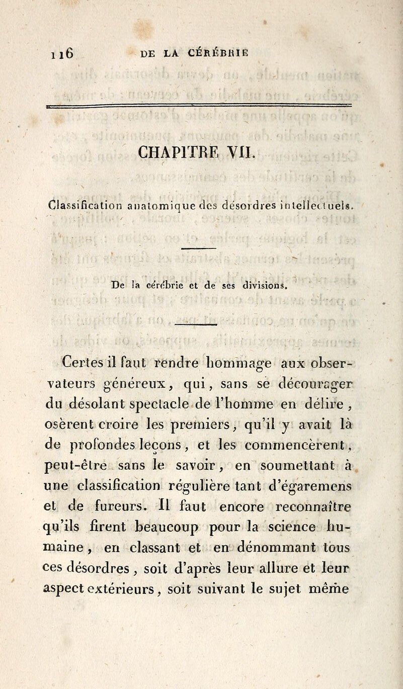 CHAPITRE Yll. Classification aualomique des désordres inlelleciuels. De la ce'rebrie et de ses divisions. Certes il faut rendre hommage aux obser- vateurs généreux, qui, sans se décourager du désolant speclacle de l'homme en délire , osèrent croire les premiers, qu'il y avait là de profondes leçons, et les commencèrent, peut-être sans le savoir, en soumettant à une classification régulière tant d'égaremens et de fureurs. Il faut encore reconnaître qu'ils firent beaucoup pour la science hu- maine , en classant et en dénommant tous ces désordres , soit d'après leur allure et leur aspect extérieurs, soit suivant le sujet même