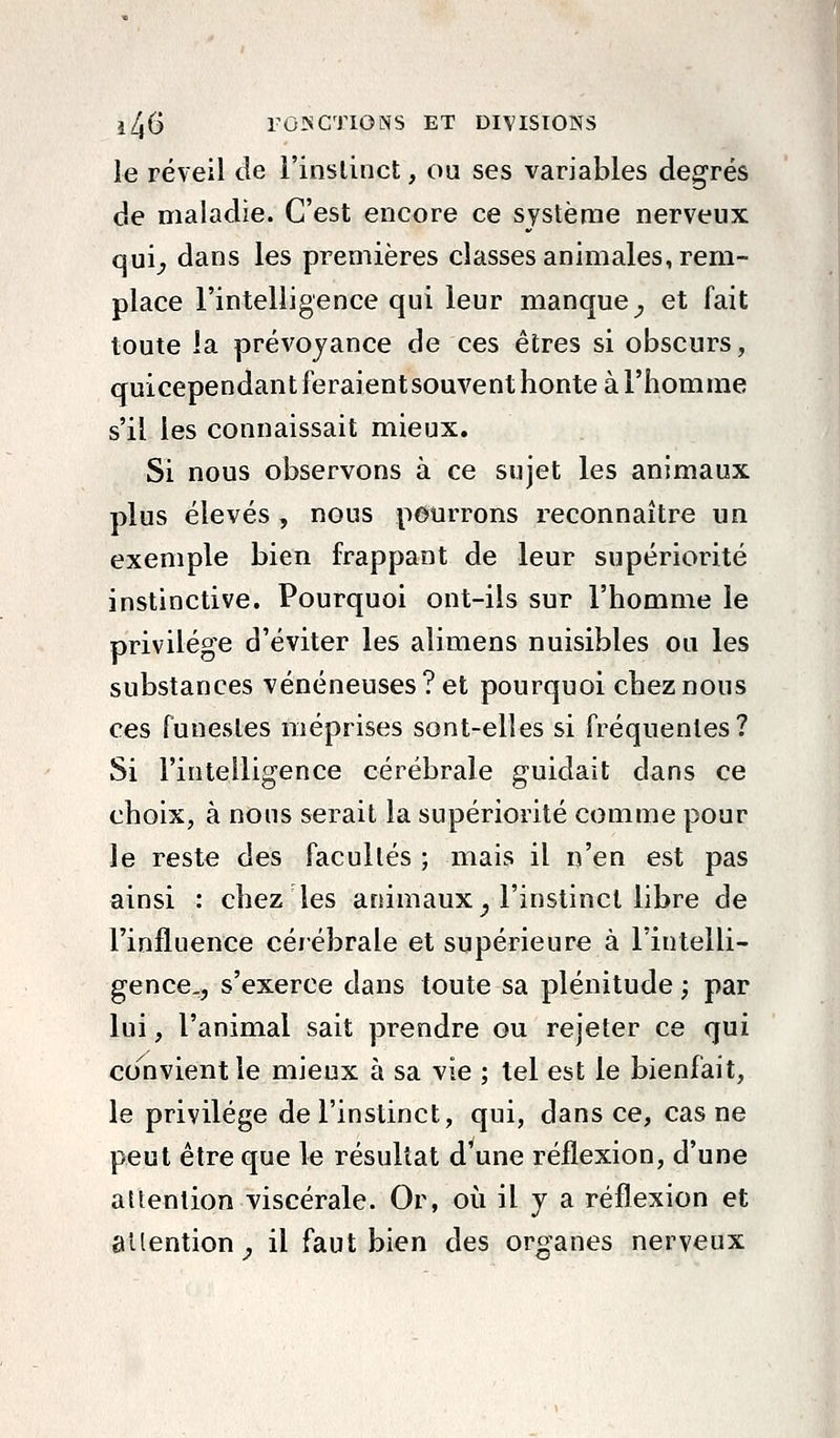 le réveil de l'inslinct, ou ses variables degrés de maladie. C'est encore ce système nerveux qui^ dans les premières classes animales, rem- place l'intelligence qui leur manque^ et fait toute la prévoyance de ces êtres si obscurs, quicependant feraient souvent honte à l'homme s'il les connaissait mieux. Si nous observons à ce sujet les animaux plus élevés , nous pourrons reconnaître un exemple bien frappant de leur supériorité instinctive. Pourquoi ont-ils sur l'homme le privilège d'éviter les aliraens nuisibles ou les substances vénéneuses? et pourquoi chez nous ces funestes méprises sont-elles si fréquentes? Si l'intelligence cérébrale guidait dans ce choix, à nous serait la supériorité comme pour le reste des facultés ; mais il n'en est pas ainsi : chez les animaux^ l'instinct libre de l'influence cérébrale et supérieure à l'intelli- gence., s'exerce dans toute sa plénitude ; par lui, l'animal sait prendre ou rejeter ce qui convient le mieux à sa vie ; tel est le bienfait, le privilège de l'instinct, qui, dans ce, cas ne peut être que le résultat d'une réflexion, d'une attention viscérale. Or, où il y a réflexion et attention^ il faut bien des organes nerveux