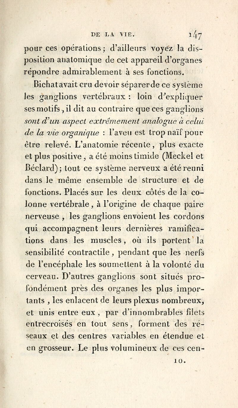 pour ces opérations; d'ailleurs voyez la dis- position anatomique de cet appareil d'organes répondre admirablement à ses fonctions. Bichat avait cru devoir séparerde ce système les ganglions vertébraux : loin d^expliqner ses motifs , il dit au contraire que ces ganglions sont d'un aspect extrêmement analogue a celui de la vie organique : l'aven est trop naïf pour être relevé. L'anatomie récente, plus exacte et plus positive, a été moins timide (Meckel et Béclard); tout ce système nerveux a été réuni dans le même ensemble de structure et de fonctions. Placés sur les deux côtés de la co- lonne vertébrale, à l'origine de chaque paire nerveuse , les ganglions envoient les cordons qui accompagnent leurs dernières ramifica- tions dans les muscles, où ils portent la sensibilité contractile, pendant que les nerfs de l'encéphale les soumettent à la volonté du cerveau. D'autres ganglions sont situés pro- fondément près des organes les plus impor- tants , les enlacent de leurs plexus nombreux, et unis entre eux , par d'innombrables filets entrecroisés en tout sens, forment des ré- seaux et des centres variables en étendue et en grosseur. Le plus volumineux de ces cen-