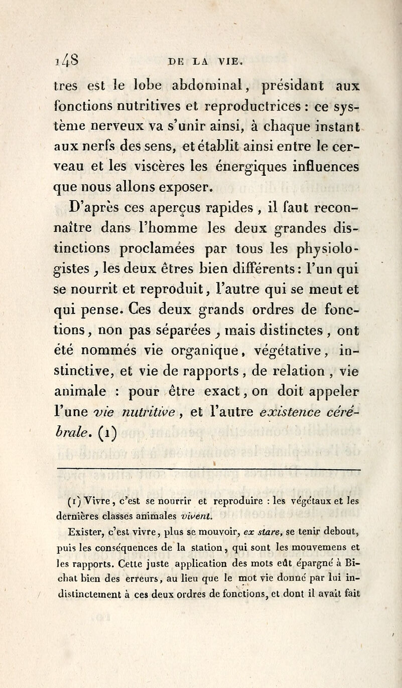 l4S DE LA VIE. très est le lobe abdominal, présidant aux fonctions nutritives et reproductrices : ce sys- tème nerveux va s'unir ainsi, à chaque instant aux nerfs des sens, et établit ainsi entre le cer- veau et les viscères les énergiques influences que nous allons exposer. D'après ces aperçus rapides , il faut recon- naître dans l'homme les deux grandes dis- tinctions proclamées par tous les physiolo- gistes j les deux êtres bien différents : l'un qui se nourrit et reproduit, l'autre qui se meut et qui pense. Ces deux grands ordres de fonc- tions , non pas séparées , mais distinctes , ont été nommés vie organique, végétative, in- stinctive, et vie de rapports , de relation , vie animale : pour être exact, on doit appeler l'une vie nutritive, et l'autre existence céré- brale, (i) (i) Vivre, c'est se nourrir et reproduire : les ve'ge'taux et les dernières classes animales vivent. Exister, c'est vivre, plus se mouvoir, ex stare, se tenir debout, puis les conséquences de la station, qui sont les mouvemens et les rapports. Cette juste application des mots eût épargné à Bi- chat bien des erreurs, au lieu que le mot vie donné par lui in- distinctement à ces deux ordres de fonctions, et dont il avait fait