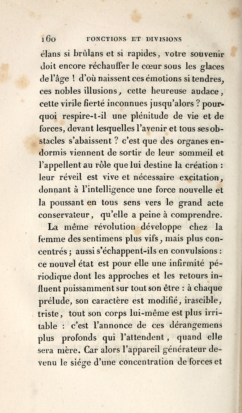 élans si brûlans et si rapides, votre souvenir doit encore réchauffer le cœur sous les glaces de l'âge ! d'où naissent ces émotions si tendres^ ces nobles illusions^ cette heureuse audace, cette virile fierté inconnues jusqu'alors ? pour- quoi respire-t-il une plénitude de vie et de forces, devant lesquelles l'avenir et tous ses ob- stacles s'abaissent ? c'est que des organes en- dormis viennent de sortir de leur sommeil et l'appellent au rôle que lui destine la création : leur réveil est vive et nécessaire excitation, donnant à l'intelligence une force nouvelle et la poussant en tous sens vers le grand acte conservateur, qu'elle a peine à comprendre. La même révolution développe chez la femme des sentimens plus vifs^, mais plus con- centrés ; aussi s'échappent-ils en convulsions : ce nouvel état est pour elle une infirmité pé- riodique dont les approches et les retours in- fluent puissamment sur tout son être : à chaque prélude, son caractère est modifié, irascible, triste, tout son corps lui-même est plus irri- table : c'est l'annonce de ces dérangemens plus profonds qui l'attendent , quand elle sera mère. Car alors l'appareil générateur de- venu le siège d'une concentration de forces et