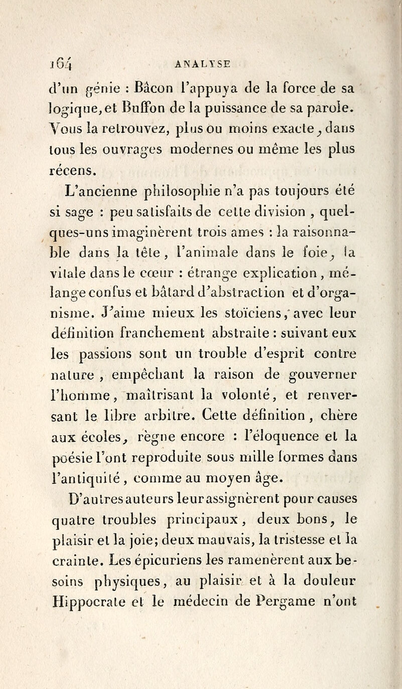 d'un génie : Bacon l'appuya de la force de sa logique, et Buffon de la puissance de sa parole. Vous la retrouvez, plus ou moins exacte^ dans tous les ouvrages modernes ou même les plus récens. L'ancienne philosophie n'a pas toujours été si sage : peu satisfaits de celte division , quel- ques-uns imaginèrent trois âmes : la raisonna- ble dans la tête, l'animale dans le foie^ la vilale dans le cœur : étrange explication , mé- lange confus et bâtard d^abslraction et d'orga- nisme. J^aime mieux les stoïciens, avec leur définition franchement abstraite : suivant eux les passions sont un trouble d'esprit contre nature , empêchant la raison de gouverner l'homme, maîtrisant la volonté, et renver- sant le libre arbitre. Cette définition , chère aux écoles^ règne encore : l'éloquence et la poésie l'ont reproduite sous mille formes dans l'antiquité, comme au mojen âge. D'autresauleurs leurassignèrent pour causes quatre troubles principaux, deux bons, le plaisir et la joie; deux mauvais, la tristesse et ia crainte. Les épicuriens les ramenèrent aux be- soins physiques, au plaisir et à la douleur Hippocrale et le médecin de Pergame n'ont