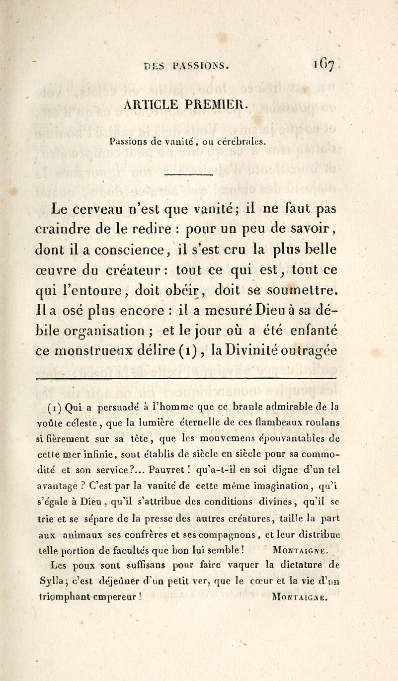 ARTICLE PREMIER. Passions de vauite , ou cérébrales. Le cerveau n'est que vanité; il ne faut pas craindre de le redire : pour un peu de savoir, dont il a conscience, il s'est cru la plus belle œuvre du créateur: tout ce qui est^ tout ce qui l'entoure, doit obéir, doit se soumettre. Il a osé plus encore : il a mesuré Dieu à sa dé- bile organisation ; et le jour où a été enfanté ce monstrueux délire (1), la Divinité outragée (i) Qui a persuadé à rhomme que ce braule admirable de la voùle céleste, que la lumière éternelle de ces flambeaux roulans si fièrement sur sa tète, que les mouvemens épouvantables de cette mer infinie, sont établis de siècle en siècle pour sa commo- dité et son service?... Pauvret ! qu'a-t-il en soi digne d'un tel avantage ? C'est par la vanité de celte même imagination, qu'i s'égale à Dieu , qu'il s'attribue des conditions divines, qu'il se trie et se sépare de la presse des autres créatures, taille la part aux animaux ses confrères et ses compagnons, et leur distribue telle portion de facultés que bon lui semble ! Moktaigke. Les poux sont suffisans pour faire vaquer la dictature de Syllaj c'est déjeuner d'un petit ver, que le cœur et la vie d'un triomphant empereur ! Montaigme,