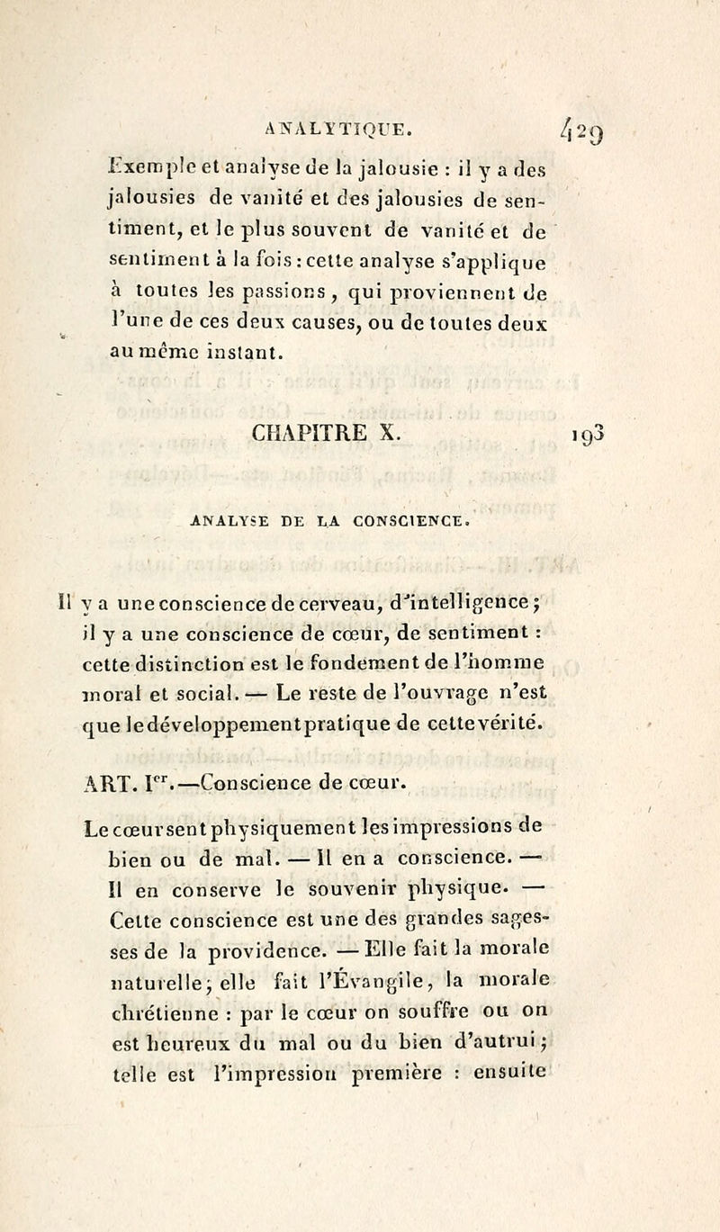 Exemple et analyse de la jalousie : il y a des jalousies de vanité et des jalousies de sen- timent, et le plus souvent de vanité et de sentiment à la fois : cette analyse s'applique à toutes les passions, qui proviennent de l'une de ces deux causes, ou de toutes deux au même instant. CHAPITRE X. 193 ANALYSE DE LA CONSCIENCE. Il y a une conscience de cerveau, d'intelligencej jl y a une conscience de cœur, de sentiment : cette distinction est le fondement de l'homme moral et social. — Le reste de l'ouvrage n'est que ledéveloppementpratique de cettevérité. ART. T''.—Conscience de cœur. Le cœursentphysiquement les impressions de bien ou de mal. — Il en a conscience. —■ Il en conserve le souvenir physique. — Celte conscience est une des grandes sages- ses de la providence. —Elle fait la morale naturelle; elle fait l'Évangile, la morale chrétienne : par le cœur on souffre ou on est heureux du mal ou du bien d'autruij telle est l'impression première : ensuite