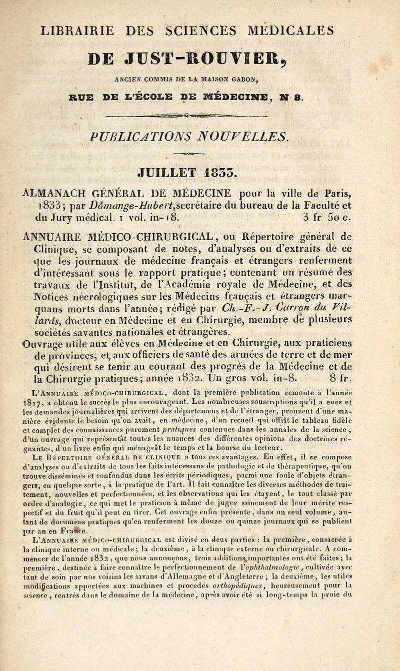 LIBRAIRIE DES SCIENCES MEDICALES DE JUST-ROïIVSERç ARCIEW COMMIS DE LA MAISON GABON, RUS Dx: i.'écoi:.e: ds médecine, n b. PUBLICATIONS NOUFELLES. JUILLET 1835. ALMANACH GÉNÉRAL DE MÉDECINE pour la ville de Paris, i833; par Dômange-Hubert,stcré\.ddte du bureau de la Faculté et du Jury médical. \ vol. in-18. 3 fr Soc. ANNUAIRE MÉDICO-CHIRURGICAL, ou Répertoire général de Clinique, se composant de notes, d'analyses ou d'extraits de ce que les journaux de médecine français et étrangers renferment d'intéressant sous le rapport pratique; contenant un résumé des travaux de l'Institut, de l'Académie royale de Médecine, et des Notices nécrologiques sur les Médecins français et étrangers mar- quans morts dans l'année; rédigé par Ch.-F.-J. Carvon du Vil- lards, docteur en Médecine et en Chirurgie, membre de plusieurs sociétés savantes nationales et étrangères. Ouvrage utile aux élèves en Médecine et en Chirurgie, aux praticiens de provinces, et, aux officiers de santé des armées de terre et de mer qui désirent se tenir au courant des progrès de la Médecine et de la Chirurgie pratiques; année i832. Un gros vol. in-8. 8 fr. L'AnnuAikE mÉdiCO-chirurgical, dont la première publication remonte à l'année 1827, a obtenu le succès le plus encourageant. Les nombreu.ses souscriptions qu'il a eues et les demandes journalières qui arrivent des départemens et de l'étranger, prouvent d'une ma- nière évidente le besoin qu'on avait, en médecine, d'un recueil qui offrît le tableau fidèle et, complet des connaissances purement pratiques contenues dans les annales de la science , d'un ouvrage qui représentât toutes les nuances des différentes opinions des doctrines ré- gnantes, d'un livi-e enfin qui ménageât le temps et la bourse du lecteur. Le Répertoire général de clinique a tous ces avantages. En effet, il se compose d'analyses ou d'esirails de tous les faits intéressans de pathologie et de thérapeutique, qu'on trouve disséminés et confondus dans les écrits périodiques, parmi une foule d'objets étran- gers, en quelque sorte, à la pratique de l'art. Il fait connaître les diverses méthodes de trai- tement, nouvelles et perfectionnées, et les observations qui les étayent, le tout classé par ordre d'analogie, ce qui met le praticien à même de juger sainement de leur mérite res- pectif et du fruit qu'il peut en tirer. Cet ouvrage enfin présente, dans un seul volume, au- tant de documens pratiques qu'en renferment les douze ou quinze journaux qui se publient par an en FraAce. L'AnnuaiRe mÉdico-chirurgic,4^l est divisé en deuv parties : la première, consacrée à la clinique interne ou médicale ; la deuxième, à la clinique externe ou chirurgicale. A com- mencer de l'anne'e l832 , que nous annonçons, trois additions,importantes ont été faites; la première , destinée à faire connaître le perfectionnement de Vophlhalmologii;, cultivée avec tant de soin par nos voisins les savans d'Allemagne et d'Angleterre ; la deuxième, les utiles modifications apportées aux machines et procédés orthopédiques, heureusement pour la science , rentrés dans le domaine de la médecine, ap^ès avoir été si long-temps la proie du