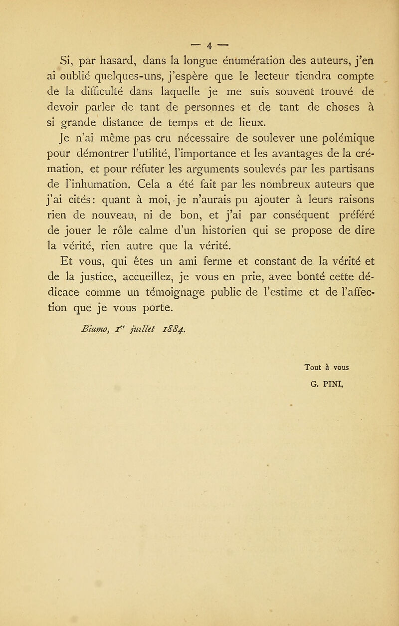 Si, par hasard, dans la longue énumération des auteurs, j'en ai oublié quelques-uns, j'espère que le lecteur tiendra compte de la difficulté dans laquelle je me suis souvent trouvé de devoir parler de tant de personnes et de tant de choses à si grande distance de temps et de lieux. Je n'ai même pas cru nécessaire de soulever une polémique pour démontrer l'utilité, l'importance et les avantages de la cré- mation, et pour réfuter les arguments soulevés par les partisans de l'inhumation. Cela a été fait par les nombreux auteurs que j'ai cités: quant à moi, je n'aurais pu ajouter à leurs raisons rien de nouveau, ni de bon, et j'ai par conséquent préféré de jouer le rôle calme d'un historien qui se propose de dire la vérité, rien autre que la vérité. Et vous, qui êtes un ami ferme et constant de la vérité et de la justice, accueillez, je vous en prie, avec bonté cette dé- dicace comme un témoignage public de l'estime et de l'affec- tion que je vous porte. Biumo, Ier juillet 1884. Tout à vous G. PINI.