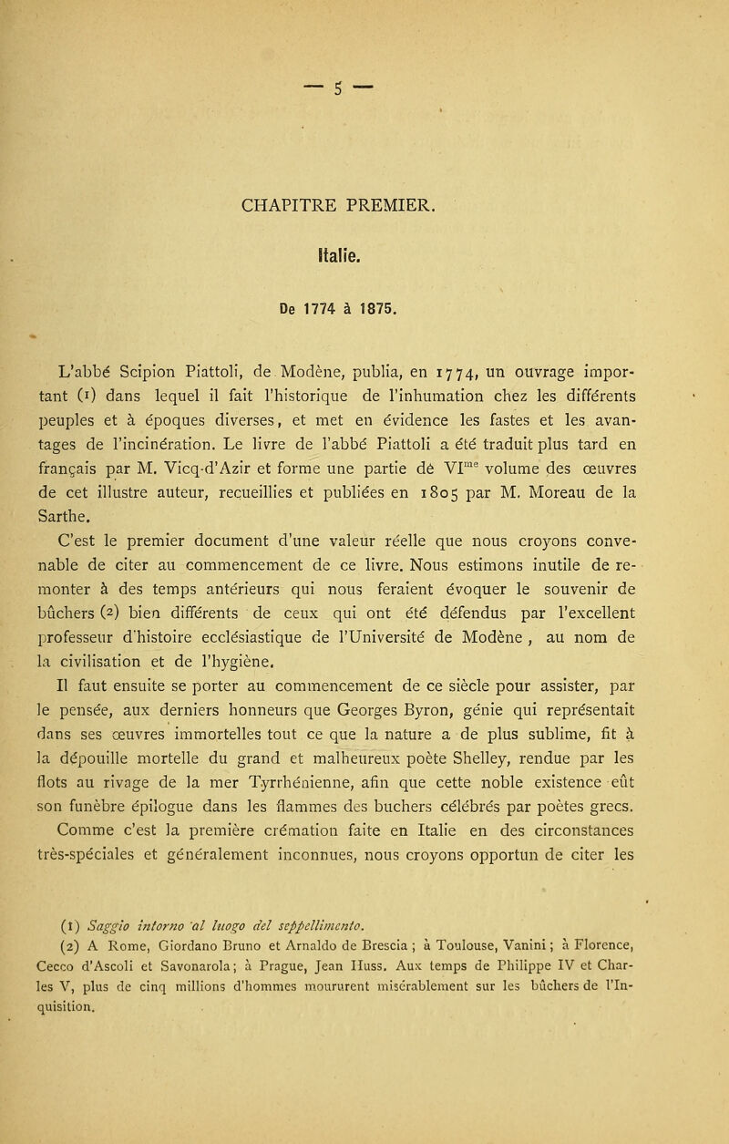 CHAPITRE PREMIER. Italie. De 1774 à 1875. L'abbé Scipion Piattoli, de Modène, publia, en 1774, un ouvrage impor- tant (1) dans lequel il fait l'historique de l'inhumation chez les différents peuples et à époques diverses, et met en évidence les fastes et les avan- tages de l'incinération. Le livre de l'abbé Piattoli a été traduit plus tard en français par M. Vicq-d'Azir et forme une partie dé VIme volume des œuvres de cet illustre auteur, recueillies et publiées en 1805 par M. Moreau de la Sarthe. C'est le premier document d'une valeur réelle que nous croyons conve- nable de citer au commencement de ce livre. Nous estimons inutile de re- monter à des temps antérieurs qui nous feraient évoquer le souvenir de bûchers (2) bien différents de ceux qui ont été défendus par l'excellent professeur d'histoire ecclésiastique de l'Université de Modène , au nom de la civilisation et de l'hygiène. Il faut ensuite se porter au commencement de ce siècle pour assister, par le pensée, aux derniers honneurs que Georges Byron, génie qui représentait dans ses œuvres immortelles tout ce que la nature a de plus sublime, fit à la dépouille mortelle du grand et malheureux poète Shelley, rendue par les flots au rivage de la mer Tyrrhénienne, afin que cette noble existence eût son funèbre épilogue dans les flammes des bûchers célébrés par poètes grecs. Comme c'est la première crémation faite en Italie en des circonstances très-spéciales et généralement inconnues, nous croyons opportun de citer les (1) Saggio itîtorno 'al litogo ciel seppellimcnto. (2) A Rome, Giordano Bruno et Arnaldo de Brescia ; à Toulouse, Vanini ; à Florence, Cecco d'Ascoli et Savonarola; à Prague, Jean IIuss. Aux temps de Philippe IV et Char- les V, plus de cinq millions d'hommes moururent misérablement sur les bûchers de l'In- quisition.