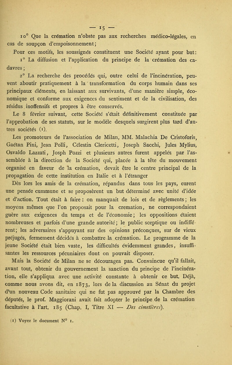 io° Que la crémation n'obste pas aux recherches médico-légales, en cas de soupçon d'empoisonnement; Pour ces motifs, les soussignés constituent une Société ayant pour but: i° La diffusion et l'application du principe de la crémation des ca- davres ; 2° La recherche des procédés qui, outre celui de l'incinération, peu- vent aboutir pratiquement à la ' transformation du corps humain dans ses principaux éléments, en laissant aux survivants, d'une manière simple, éco- nomique et conforme aux exigences du sentiment et de la civilisation, des résidus inoffensifs et propres à être conservés. Le 8 février suivant, cette Société s'était définitivement constituée par l'approbation de ses statuts, sur le modèle desquels surgirent plus tard d'au- tres sociétés (0. Les promoteurs de l'association de Milan, MM. Malachia De Cristoforis, Gaétan Pini, Jean Polli, Célestin Clericetti, Joseph Sacchi, Jules Mylius, Osvaldo Lazzati, Josph Pozzi et plusieurs autres furent appelés par l'as- semblée à la direction de la Société qui, placée à la tête du mouvement organisé en faveur de la crémation, devait être le centre principal de la propagation de cette institution en Italie et à l'étranger Dès lors les amis de la crémation, répandus dans tous les pays, eurent une pensée cummune et se proposèrent un but déterminé avec unité d'idée et d'action. Tout était à faire : on manquait de lois et de règlements ; les moyens mêmes que l'on proposait pour la crémation, ne correspondaient guère aux exigences du temps et de l'économie; les oppositions étaient nombreuses et parfois d'une grande autorité; le public sceptique ou indiffé- rent; les adversaires s'appuyant sur des opinions préconçues, sur de vieux préjugés, fermement décidés à combattre la crémation. Le programme de la jeune Société était bien vaste, les difficultés évidemment grandes, insuffi- santes les ressources pécuniaires dont on pouvait disposer. Mais la Société de Milan ne se découragea pas. Convaincue qu'il fallait, avant tout, obtenir du gouvernement la sanction du principe de l'incinéra- tion, elle s'appliqua avec une activité constante à obtenir ce but. Déjà, comme nous avons dit, en 1873, l°rs delà discussion au Sénat du projet d'un nouveau Code sanitaire qui ne fut pas approuvé par la Chambre des députés, le prof. Maggiorani avait fait adopter le principe de la crémation facultative à l'art. 185 (Chap. I, Titre XI — Des cimetières). (1) Voyez le document N° 1.