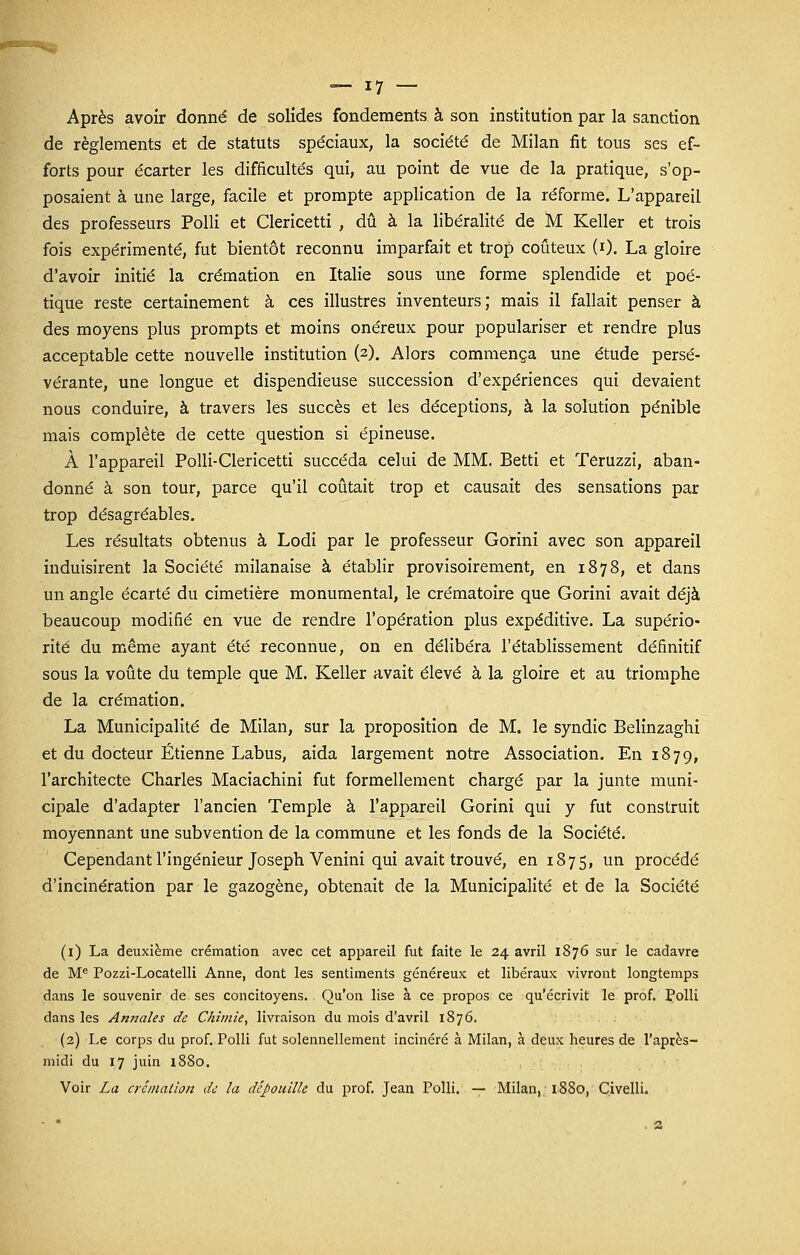 Après avoir donné de solides fondements à son institution par la sanction de règlements et de statuts spéciaux, la société de Milan fit tous ses ef- forts pour écarter les difficultés qui, au point de vue de la pratique, s'op- posaient à une large, facile et prompte application de la réforme. L'appareil des professeurs Polli et Clericetti , dû à la libéralité de M Keller et trois fois expérimenté, fut bientôt reconnu imparfait et trop coûteux (0. La gloire d'avoir initié la crémation en Italie sous une forme splendide et poé- tique reste certainement à ces illustres inventeurs; mais il fallait penser à des moyens plus prompts et moins onéreux pour populariser et rendre plus acceptable cette nouvelle institution (2). Alors commença une étude persé- vérante, une longue et dispendieuse succession d'expériences qui devaient nous conduire, à travers les succès et les déceptions, à la solution pénible mais complète de cette question si épineuse. À l'appareil Polli-Clericetti succéda celui de MM. Betti et Teruzzi, aban- donné à son tour, parce qu'il coûtait trop et causait des sensations par trop désagréables. Les résultats obtenus à Lodi par le professeur Gorini avec son appareil induisirent la Société milanaise à établir provisoirement, en 1878, et dans un angle écarté du cimetière monumental, le crématoire que Gorini avait déjà beaucoup modifié en vue de rendre l'opération plus expéditive. La supério- rité du même ayant été reconnue, on en délibéra l'établissement définitif sous la voûte du temple que M. Keller avait élevé à la gloire et au triomphe de la crémation. La Municipalité de Milan, sur la proposition de M. le syndic Belinzaghi et du docteur Etienne Labus, aida largement notre Association. En 1879, l'architecte Charles Maciachini fut formellement chargé par la junte muni- cipale d'adapter l'ancien Temple à l'appareil Gorini qui y fut construit moyennant une subvention de la commune et les fonds de la Société. Cependant l'ingénieur Joseph Venini qui avait trouvé, en 1875, un procédé d'incinération par le gazogène, obtenait de la Municipalité et de la Société (1) La deuxième crémation avec cet appareil fut faite le 24 avril 1876 sur le cadavre de Me Pozzi-Locatelli Anne, dont les sentiments généreux et libéraux vivront longtemps dans le souvenir de ses concitoyens. Qu'on lise à ce propos ce qu'écrivit le prof. Polli dans les Annales de Chimie, livraison du mois d'avril 1876. (2) Le corps du prof. Polli fut solennellement incinéré à Milan, à deux heures de l'après- midi du 17 juin 1880. Voir La crémation de la dépouille du prof. Jean Tolli. — Milan, iSSo, Civelli.