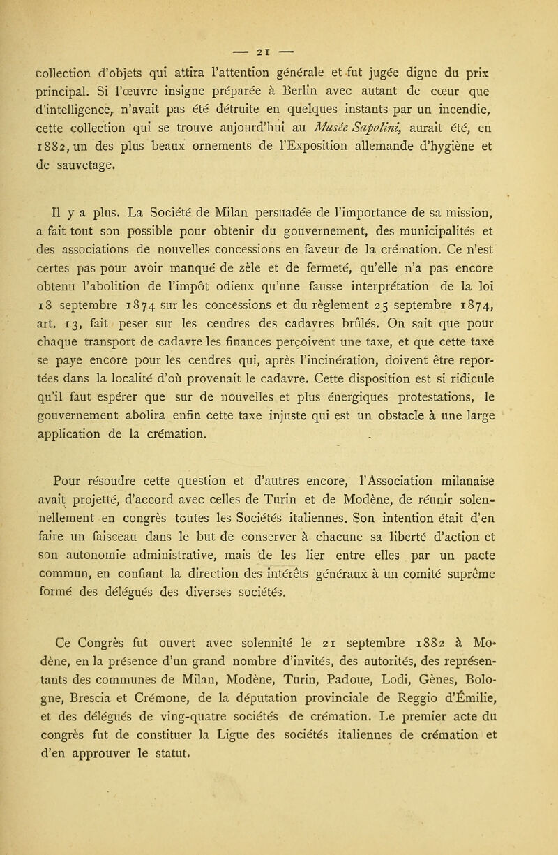 collection d'objets qui attira l'attention générale et fut jugée digne du prix principal. Si l'œuvre insigne préparée à Berlin avec autant de cœur que d'intelligence, n'avait pas été détruite en quelques instants par un incendie, cette collection qui se trouve aujourd'hui au Musée Sapolini, aurait été, en 1882, un des plus beaux ornements de l'Exposition allemande d'hygiène et de sauvetage. Il y a plus. La Société de Milan persuadée de l'importance de sa mission, a fait tout son possible pour obtenir du gouvernement, des municipalités et des associations de nouvelles concessions en faveur de la crémation. Ce n'est certes pas pour avoir manqué de zèle et de fermeté, qu'elle n'a pas encore obtenu l'abolition de l'impôt odieux qu'une fausse interprétation de la loi 18 septembre 1874 sur les concessions et du règlement 25 septembre 1874, art. 13, fait peser sur les cendres des cadavres brûlés. On sait que pour chaque transport de cadavre les finances perçoivent une taxe, et que cette taxe se paye encore pour les cendres qui, après l'incinération, doivent être repor- tées dans la localité d'où provenait le cadavre. Cette disposition est si ridicule qu'il faut espérer que sur de nouvelles et plus énergiques protestations, le gouvernement abolira enfin cette taxe injuste qui est un obstacle à une large application de la crémation. Pour résoudre cette question et d'autres encore, l'Association milanaise avait projette, d'accord avec celles de Turin et de Modène, de réunir solen- nellement en congrès toutes les Sociétés italiennes. Son intention était d'en faire un faisceau dans le but de conserver à chacune sa liberté d'action et son autonomie administrative, mais de les lier entre elles par un pacte commun, en confiant la direction des intérêts généraux à un comité suprême formé des délégués des diverses sociétés, Ce Congrès fut ouvert avec solennité le 21 septembre 1882 à Mo- dène, en la présence d'un grand nombre d'invités, des autorités, des représen- tants des communes de Milan, Modène, Turin, Padoue, Lodi, Gènes, Bolo- gne, Brescia et Crémone, de la députation provinciale de Reggio d'Emilie, et des délégués de ving-quatre sociétés de crémation. Le premier acte du congrès fut de constituer la Ligue des sociétés italiennes de crémation et d'en approuver le statut.