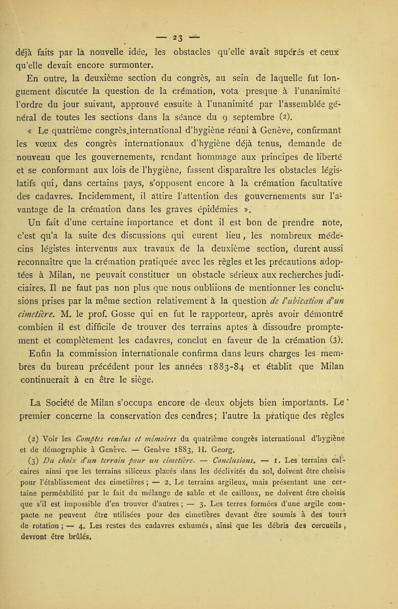 déjà faits par la nouvelle ide'e, les obstacles qu'elle avait supérés et ceux qu'elle devait encore surmonter. En outre, la deuxième section du congrès, au sein de laquelle fut lon- guement discute'e la question de la crémation, vota presque à l'unanimité l'ordre du jour suivant, approuvé ensuite à l'unanimité par l'assemblée gé- néral de toutes les sections dans la séance du 9 septembre (2). « Le quatrième congrès.international d'hygiène réuni à Genève, confirmant les vœux des congrès internationaux d'hygiène déjà tenus, demande de nouveau que les gouvernements, rendant hommage aux principes de liberté et se conformant aux lois de l'hygiène, fassent disparaître les obstacles légis- latifs qui, dans certains pays, s'opposent encore à la crémation facultative des cadavres. Incidemment, il attire l'attention des gouvernements sur l'a- vantage de la crémation dans les graves épidémies ». Un fait d'une certaine importance et dont il est bon de prendre note, c'est qu'a la suite des discussions qui eurent lieu, les nombreux méde- cins légistes intervenus aux travaux de la deuxième section, durent aussi reconnaître que la crémation pratiquée avec les règles et les précautions adop- tées à Milan, ne peuvait constituer un obstacle sérieux aux recherches judi- ciaires. Il ne faut pas non plus que nous oubliions de mentionner les conclu- sions prises par la même section relativement à la question de Vubîcation d'un cimetière. M. le prof. Gosse qui en fut le rapporteur, après avoir démontré combien il est difficile de trouver des terrains aptes à dissoudre prompte- ment et complètement les cadavres, conclut en faveur de la crémation (3). Enfin la commission internationale confirma dans leurs charges les mem- bres du bureau précédent pour les années 1883-84 et établit que Milan continuerait à en être le siège. La Société de Milan s'occupa encore de deux objets bien importants. Le * premier concerne la conservation des cendres; l'autre la pratique des règles (2) Voir les Comptes rendus et mémoires du quatrième congrès international d'hygiène et de démographie à Genève. — Genève 1883, H. Georg. (3) Du choix d'un terrain pour un cimetière. — Conclusions. — I. Les terrains cal- caires ainsi que les terrains siliceux placés dans les déclivités du sol, doivent être choisis pour l'établissement des cimetières ; — 2. Le terrains argileux, mais présentant une cer- taine perméabilité par le fait du mélange de sable et de cailloux, ne doivent être choisis que s'il est impossible d'en trouver d'autres ; — 3. Les terres formées d'une argile com- pacte, ne peuvent être utilisées pour des cimetières devant être soumis à des tours de rotation ; — 4. Les restes des cadavres exhumés, ainsi que les débris des cercueils , devront être brûlés.