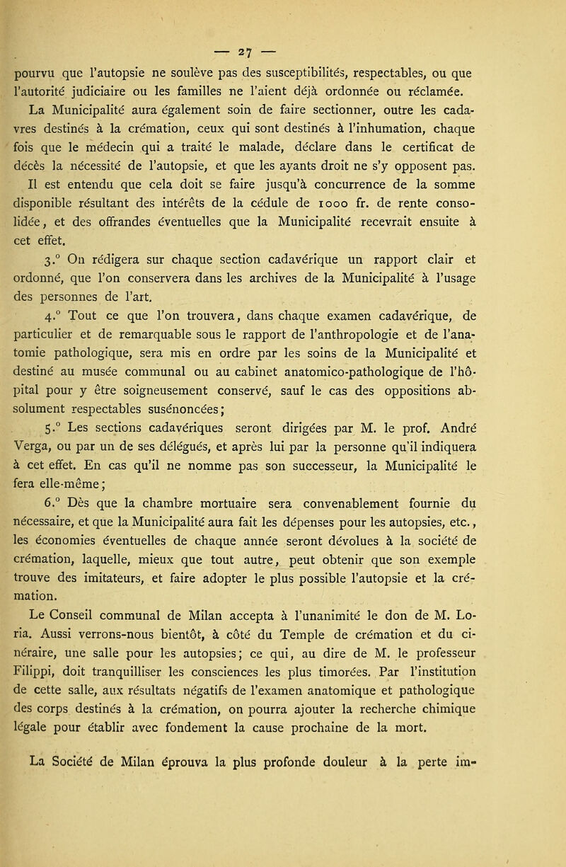 pourvu que l'autopsie ne soulève pas des susceptibilités, respectables, ou que l'autorité judiciaire ou les familles ne l'aient déjà ordonnée ou réclamée. La Municipalité aura également soin de faire sectionner, outre les cada- vres destinés à la crémation, ceux qui sont destinés à l'inhumation, chaque fois que le médecin qui a traité le malade, déclare dans le certificat de décès la nécessité de l'autopsie, et que les ayants droit ne s'y opposent pas. Il est entendu que cela doit se faire jusqu'à concurrence de la somme disponible résultant des intérêts de la cédule de iooo fr. de rente conso- lidée, et des offrandes éventuelles que la Municipalité recevrait ensuite à cet effet. 3.0 On rédigera sur chaque section cadavérique un rapport clair et ordonné, que l'on conservera dans les archives de la Municipalité à l'usage des personnes de l'art. 4.0 Tout ce que l'on trouvera, dans chaque examen cadavérique, de particulier et de remarquable sous le rapport de l'anthropologie et de l'ana- tomie pathologique, sera mis en ordre par les soins de la Municipalité et destiné au musée communal ou au cabinet anatomico-pathologique de l'hô- pital pour y être soigneusement conservé, sauf le cas des oppositions ab- solument respectables susénoncées; 5.0 Les sections cadavériques seront dirigées par M. le prof. André Verga, ou par un de ses délégués, et après lui par la personne qu'il indiquera à cet effet. En cas qu'il ne nomme pas son successeur, la Municipalité le fera elle-même; 6.° Dès que la chambre mortuaire sera convenablement fournie du nécessaire, et que la Municipalité aura fait les dépenses pour les autopsies, etc., les économies éventuelles de chaque année seront dévolues à la société de crémation, laquelle, mieux que tout autre, peut obtenir que son exemple trouve des imitateurs, et faire adopter le plus possible l'autopsie et la cré- mation. Le Conseil communal de Milan accepta à l'unanimité le don de M. Lo- ria. Aussi verrons-nous bientôt, à côté du Temple de crémation et du ci- néraire, une salle pour les autopsies; ce qui, au dire de M. le professeur Filippi, doit tranquilliser les consciences les plus timorées. Par l'institution de cette salle, aux résultats négatifs de l'examen anatomique et pathologique des corps destinés à la crémation, on pourra ajouter la recherche chimique légale pour établir avec fondement la cause prochaine de la mort. La Société de Milan éprouva la plus profonde douleur à la perte im-