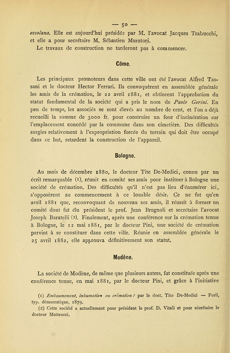 — 5° — ossolana. Elle est aujourd'hui présidée par M. l'avocat Jacques Trabucchi, et elle a pour secrétaire M. Sébastien Muratori. Le travaux de construction ne tarderont pas à commencer. Côme. Les principaux promoteurs dans cette ville ont été l'avocat Alfred Tas- sani et le docteur Hector Ferrari. Ils convoquèrent en assemblée générale les amis de la crémation, le 22 avril 1881, et obtinrent l'approbation du statut fondamental de la société qui a pris le nom de Paolo Gorini. En peu de temps, les associés se sont élevés au nombre de cent, et l'on a déjà recueilli la somme de 3000 fr. pour construire un four d'incinération sur l'emplacement concédé par la commune dans son cimetière. Des difficultés surgies relativement à l'expropriation forcée du terrain qui doit être occupé dans ce but, retardent la construction de l'appareil. Bologne. Au mois de décembre 1880, le docteur Tite De-Medici, connu par un écrit remarquable (0, réunit en comité ses amis pour instituer à Bologne une société de crémation. Des difficultés qu'il n'est pas lieu d'énumérer ici, s'opposèrent au commencement à ce louable désir. Ce ne fut qu'en avril 1881 que, reconvoquant de nouveau ses amis, il réussit à former un comité dont fut élu président le prof. Jean Brugnoli et secrétaire l'avocat Joseph Baratelli (2). Finalement, après une conférence sur la crémation tenue à Bologne, le 12 mai 1881, par le docteur Pini, une société de crémation parvint à se constituer dans cette ville. Réunie en assemblée générale le 25 avril 1882, elle approuva définitivement son statut. Modène. La société de Modène, de même que plusieurs autres, fut constituée après une conférence tenue, en mai 1881, par le docteur Pini, et grâce à l'initiative (1) Embaumement, inhumation ou crémation ? par le doct. Tito De-Medici — Forli, typ. démocratique, 1879. (2) Cette société a actuellement pour président le prof. D. Vitali et pour secrétaire le docteur Matteucci.