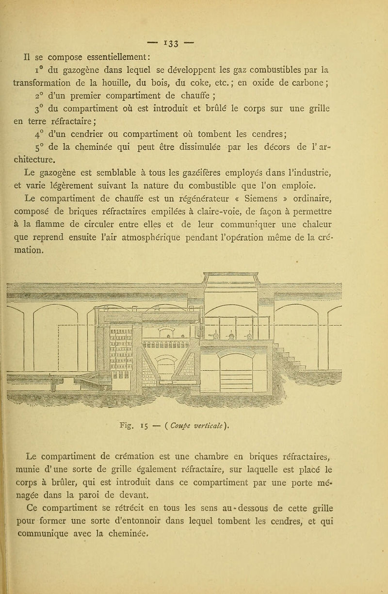 Il se compose essentiellement: i° du gazogène dans lequel se développent les gaz combustibles par la transformation de la houille, du bois, du coke, etc. ; en oxide de carbone ; 2° d'un premier compartiment de chauffe ; 3° du compartiment où est introduit et brûlé le corps sur une grille en terre réfractaire; 4° d'un cendrier ou compartiment où tombent les cendres; 5° de la cheminée qui peut être dissimulée par les décors de l'ar- chitecture. Le gazogène est semblable à tous les gazéifères employés dans l'industrie, et varie légèrement suivant la nature du combustible que l'on emploie. Le compartiment de chauffe est un régénérateur « Siemens » ordinaire, composé de briques réfractaires empilées à claire-voie, de façon à permettre à la flamme de circuler entre elles et de leur communiquer une chaleur que reprend ensuite l'air atmosphérique pendant l'opération même de la cré- mation. Fig. 15 — {Coupe verticale). Le compartiment de crémation est une chambre en briques réfractaires, munie d'une sorte de grille également réfractaire, sur laquelle est placé le corps à brûler, qui est introduit dans ce compartiment par une porte mé- nagée dans la paroi de devant. Ce compartiment se rétrécit en tous les sens au-dessous de cette grille pour former une sorte d'entonnoir dans lequel tombent les cendres, et qui communique avec la cheminée.