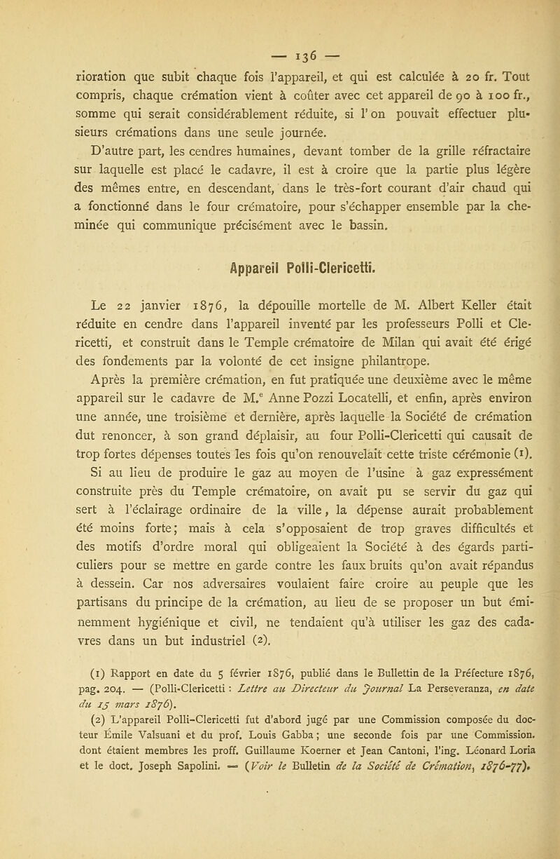 rioration que subit chaque fois l'appareil, et qui est calculée à 20 fr. Tout compris, chaque crémation vient à coûter avec cet appareil de 90 à 100 fr., somme qui serait considérablement réduite, si l'on pouvait effectuer plu- sieurs crémations dans une seule journée. D'autre part, les cendres humaines, devant tomber de la grille réfractaire sur laquelle est placé le cadavre, il est à croire que la partie plus légère des mêmes entre, en descendant, dans le très-fort courant d'air chaud qui a fonctionné dans le four crématoire, pour s'échapper ensemble par la che- minée qui communique précisément avec le bassin. Appareil Polli-Clericetti. Le 22 janvier 1876, la dépouille mortelle de M. Albert Keller était réduite en cendre dans l'appareil inventé par les professeurs Polli et Cle- ricetti, et construit dans le Temple crématoire de Milan qui avait été érigé des fondements par la volonté de cet insigne philantrope. Après la première crémation, en fut pratiquée une deuxième avec le même appareil sur le cadavre de M.e Anne Pozzi Locatelli, et enfin, après environ une année, une troisième et dernière, après laquelle la Société de crémation dut renoncer, à son grand déplaisir, au four Polli-Clericetti qui causait de trop fortes dépenses toutes les fois qu'on renouvelait cette triste cérémonie (1). Si au lieu de produire le gaz au moyen de l'usine à gaz expressément construite près du Temple crématoire, on avait pu se servir du gaz qui sert à l'éclairage ordinaire de la ville, la dépense aurait probablement été moins forte; mais à cela s'opposaient de trop graves difficultés et des motifs d'ordre moral qui obligeaient la Société à des égards parti- culiers pour se mettre en garde contre les faux bruits qu'on avait répandus à dessein. Car nos adversaires voulaient faire croire au peuple que les partisans du principe de la crémation, au lieu de se proposer un but émi- nemment hygiénique et civil, ne tendaient qu'à utiliser les gaz des cada- vres dans un but industriel (2). (1) Rapport en date du 5 février 1876, publié dans le Bullettin de la Préfecture 1876, pag. 204. — (Polli-Clericetti : Lettre au Directeur du Journal La. Perseveranza, en date du ij mars 1876). (2) L'appareil Polli-Clericetti fut d'abord jugé par une Commission composée du doc- teur Emile Valsuani et du prof. Louis Gabba ; une seconde fois par une Commission, dont étaient membres les proff. Guillaume Koerner et Jean Cantoni, l'ing. Léonard Loria et le doct. Joseph Sapolini. — (Voir le Bulletin de la Société de Crémation^ /<?7^-/7)»