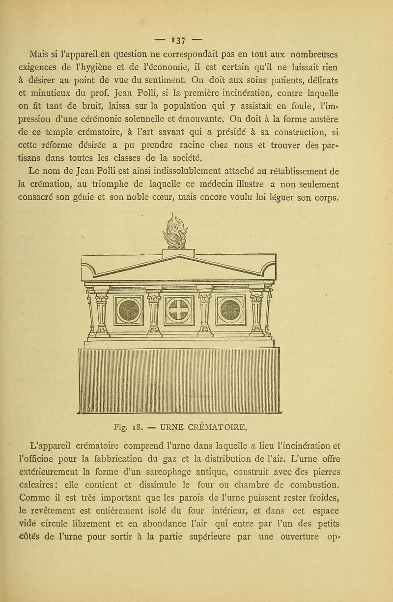 Mais si l'appareil en question ne correspondait pas en tout aux nombreuses exigences de l'hygiène et de l'économie, il est certain qu'il ne laissait rien à désirer au point de vue du sentiment. On doit aux soins patients, délicats et minutieux du prof. Jean Polli, si la première incinération, contre laquelle on fit tant de bruit, laissa sur la population qui y assistait en foule, l'im- pression d'une cérémonie solennelle et émouvante. On doit à la forme austère de ce temple crématoire, à l'art savant qui a présidé à sa construction, si cette réforme désirée a pu prendre racine chez nous et trouver des par- tisans dans toutes les classes de la société. Le nom de Jean Polli est ainsi indissolublement attaché au rétablissement de la crémation, au triomphe de laquelle ce médecin illustre a non seulement consacré son génie et son noble cœur, mais encore voulu lui léguer son corps. Fig. 18. — URNE CREMATOIRE. L'appareil crématoire comprend l'urne dans laquelle a lieu l'incinération et l'officine pour la fabbrication du gaz et la distribution de l'air. L'urne offre extérieurement la forme d'un sarcophage antique, construit avec des pierres calcaires: elle contient et dissimule le four ou chambre de combustion. Comme il est très important que les parois de l'urne puissent rester froides, le revêtement est entièrement isolé du four intérieur, et dans cet espace vide circule librement et en abondance l'air qui entre par l'un des petits côtés de l'urne pour sortir à la partie supérieure par une ouverture op-