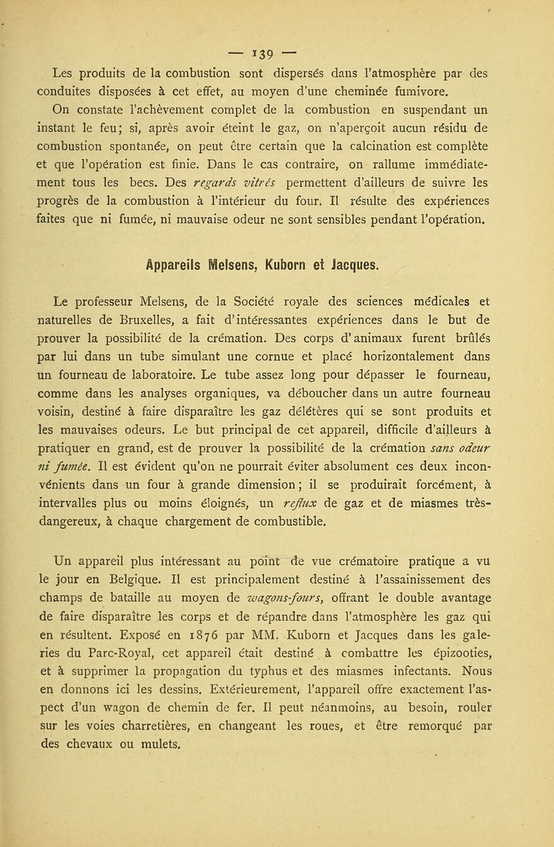 Les produits de la combustion sont dispersés dans l'atmosphère par des conduites disposées à cet effet, au moyen d'une cheminée fumivore. On constate l'achèvement complet de la combustion en suspendant un instant le feu; si, après avoir éteint le gaz, on n'aperçoit aucun résidu de combustion spontanée, on peut être certain que la calcination est complète et que l'opération est finie. Dans le cas contraire, on rallume immédiate- ment tous les becs. Des regards vitrés permettent d'ailleurs de suivre les progrès de la combustion à l'intérieur du four. Il résulte des expériences faites que ni fumée, ni mauvaise odeur ne sont sensibles pendant l'opération. Appareils Melsens, Kuborn et Jacques. Le professeur Melsens, de la Société royale des sciences médicales et naturelles de Bruxelles, a fait d'intéressantes expériences dans le but de prouver la possibilité de la crémation. Des corps d'animaux furent brûlés par lui dans un tube simulant une cornue et placé horizontalement dans un fourneau de laboratoire. Le tube assez long pour dépasser le fourneau, comme dans les analyses organiques, va déboucher dans un autre fourneau voisin, destiné à faire disparaître les gaz délétères qui se sont produits et les mauvaises odeurs. Le but principal de cet appareil, difficile d'ailleurs à pratiquer en grand, est de prouver la possibilité de la crémation sans odeur ni fumée. Il est évident qu'on ne pourrait éviter absolument ces deux incon- vénients dans un four à grande dimension ; il se produirait forcément, à intervalles plus ou moins éloignés, un reflux de gaz et de miasmes très- dangereux, à chaque chargement de combustible. Un appareil plus intéressant au point de vue crématoire pratique a vu le jour en Belgique. Il est principalement destiné à l'assainissement des champs de bataille au moyen de wagons-fours, offrant le double avantage de faire disparaître les corps et de répandre dans l'atmosphère les gaz qui en résultent. Exposé en 1876 par MM. Kuborn et Jacques dans les gale- ries du Parc-Royal, cet appareil était destiné à combattre les épizooties, et à supprimer la propagation du typhus et des miasmes infectants. Nous en donnons ici les dessins. Extérieurement, l'appareil offre exactement l'as- pect d'un wagon de chemin de fer. Il peut néanmoins, au besoin, rouler sur les voies charretières, en changeant les roues, et être remorqué par des chevaux ou mulets.