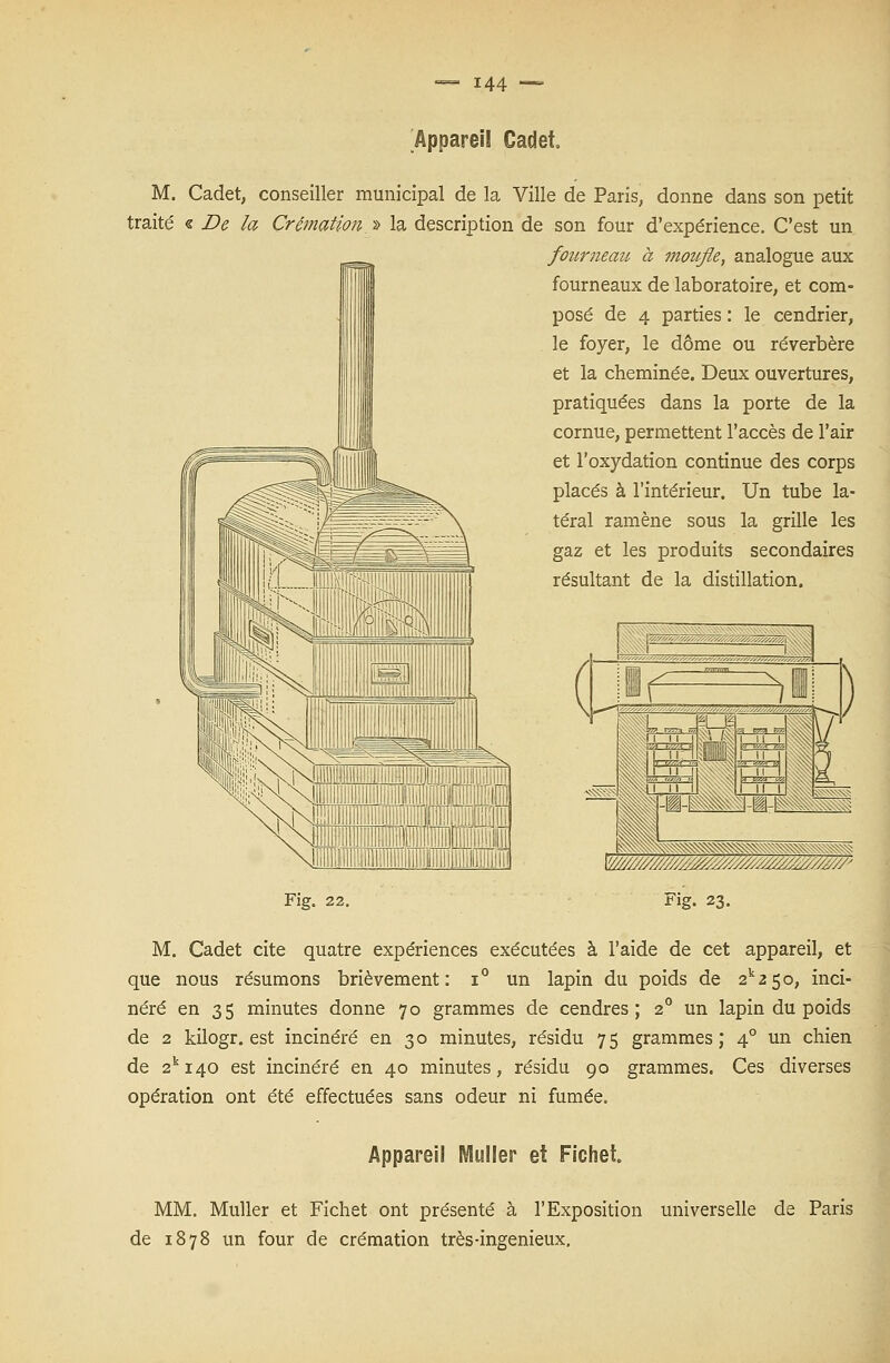 Appareil Cadet. M. Cadet, conseiller municipal de la Ville de Paris, donne dans son petit traité « De la Crémation » la description de son four d'expérience. C'est un fourneau à motifle, analogue aux fourneaux de laboratoire, et com- posé de 4 parties : le cendrier, le foyer, le dôme ou réverbère et la cheminée. Deux ouvertures, pratiquées dans la porte de la cornue, permettent l'accès de l'air et l'oxydation continue des corps placés à l'intérieur. Un tube la- téral ramène sous la grille les gaz et les produits secondaires résultant de la distillation. Fig. 22. Fig. 23. M. Cadet cite quatre expériences exécutées à l'aide de cet appareil, et que nous résumons brièvement: i° un lapin du poids de 2k2 5o, inci- néré en 35 minutes donne 70 grammes de cendres; 20 un lapin du poids de 2 kilogr. est incinéré en 30 minutes, résidu 75 grammes; 40 un chien de 2ki40 est incinéré en 40 minutes, résidu 90 grammes. Ces diverses opération ont été effectuées sans odeur ni fumée. Apparei! Muller et Fichet. MM. Muller et Fichet ont présenté à l'Exposition universelle de Paris de 1878 un four de crémation très-ingénieux.